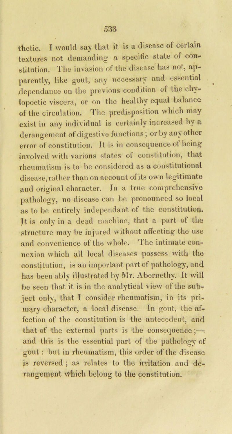 thetic. I would say that it is a disease of certaiu textures not demanding a speeific state of con-- stitulion. The invasion of the disease has not, ap- parently, like gout, any necessary and essential dependance on the previous condition of the chy- lopoetic viscera, or on the healthy equal balance of the circulation. The predisposition which may exist in any individual is certainly increased by a derangement of digestive functions; or by any other error of constitution. It is in consequence of being involved with various states of constitution, that rheumatism is to be considered as a constitutional disease, rather than on account of its own legitimate and original character. In a true comprehensive pathology, no disease can be pronounced so local as to be entirely independant of the constitution. It is only in a dead machine, that a part of the structure may be injured without affecting the use and convenience of the whole. The intimate con- nexion which all local diseases possess with the constitution, is an important part of pathology, and has been ably illustrated by Mr. Abernethy. It will be seen that it is in the analytical view of the sub- ject only, that I consider rheumatism, in its prir mary character, a local disease. In gout, the af- fection of the constitution is the antecedent, and that of the external parts is the consequence;— and this is the essential part of the pathology of gout: but in rheumatism, this order of the disease is reversed ; as relates to the irritation and de- rangement which belong to the constitution.