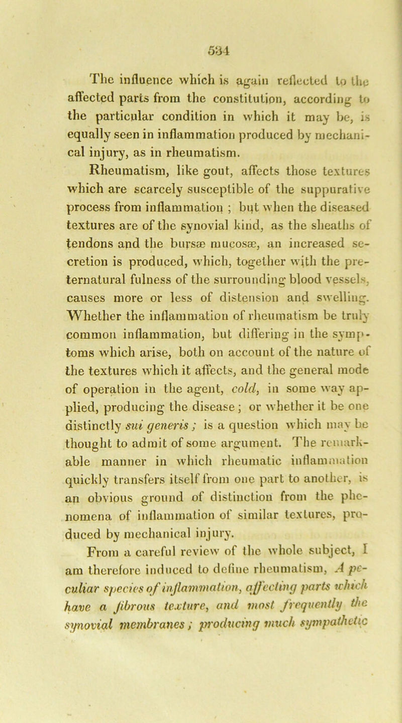 The influence which is af^aiii reflected to the aflected parts from the constilulion, according Uj the particular condition in which it may he, is equally seen in inflammation produced by mechani- cal injury, as in rheumatism. Rheumatism, like gout, affects those textures which are scarcely susceptible of the suppurative process from inflammation ; but when the diseased textures are of the synovial kind, as the sheaths of tendons and the bursae mucosae, an increased se- cretion is produced, which, together with the pre- ternatural fulness of the surrounding blood vessels, causes more or less of distension and swelling. Whether the inflammation of rlieumatism be truly common inflammation, but clifl’ering in the sym[>. toms which arise, both on account of the nature of the textures which it affects, and the general mode of operation in the agent, cold, in some way ap- plied, producing the disease ; or whether it be one distinctly sui generis ; is a question which may be thought to admit of some argument. The remark- able manner in which rheumatic inflammation quickly transfers itself from one part to another, is an obvious ground of distinction from the phe- nomena of inflammation of similar textures, pro- duced by mechanical injury. From a careful review of the whole subject, I am therefore induced to define rheumatism, A pe- culiar species of injlammation, ajjccting parts ichtch have a Jibrous texture, and most frequently the sjpiovial membranes ; producing much sympathetic