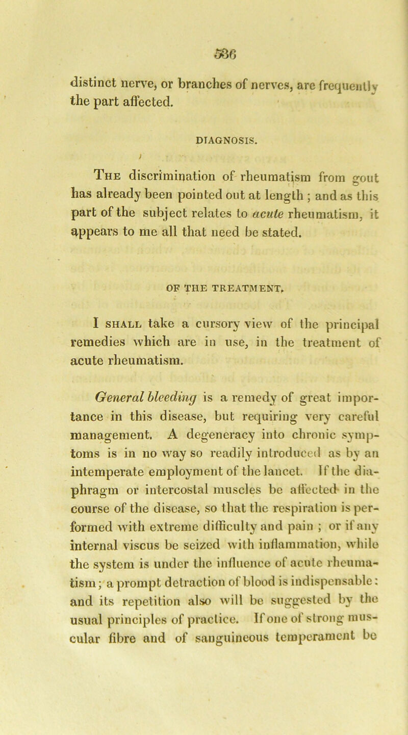586 distinct ncn^e, or branches of nerves, are frequently the part affected. DIAGNOSIS. The discrimination of rheumatism from srout has already been pointed out at length ; and as this part of the subject relates to acute rheumatism, it appears to me all that need be stated. OF THE TREATMENT, I SHALL take a cursory view of the principal remedies which are in use, in the treatment of acute rheumatism. General bleeding is a remedy of great impor- tance in this disease, but requiring very careful management. A degeneracy into chronic symp- toms is in no way so readily introduced as by an intemperate employment of the lancet. If the dia- phragm or intercostal muscles be affected- in the course of the disease, so that the respiration is per- formed with extreme difficulty and pain ; or if any internal viscus be seized with inflammation, while the system is under the influence of acute rheuma- tism ; a prompt detraction of blood is indispensable: and its repetition also will be suggested by the usual principles of practice. If one of strong mus- cular fibre and of sanguineous temperament be