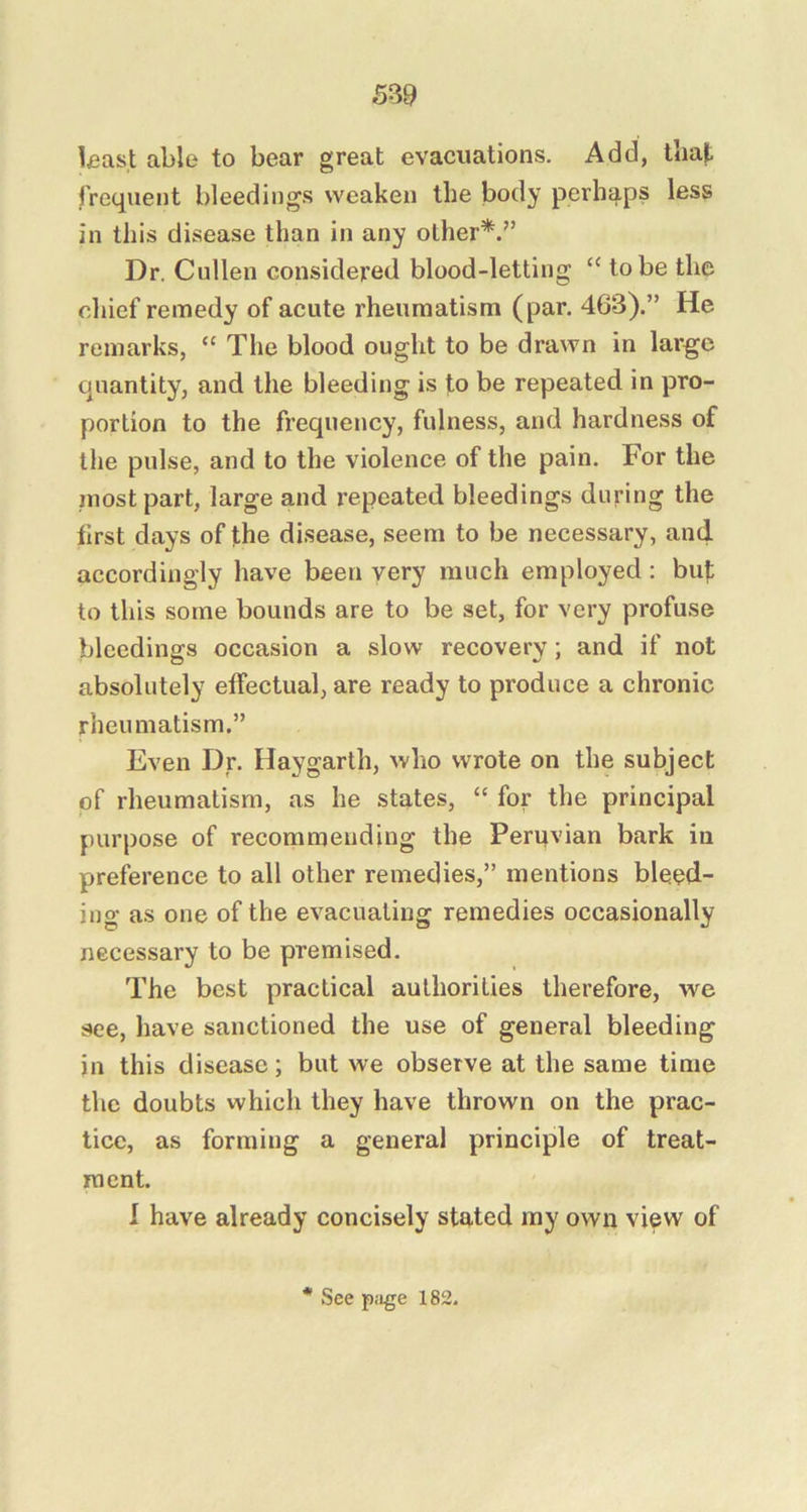 S39 Uast able to bear great evacuations. Add, that frequent bleedings weaken the body perhaps less in this disease than in any other*.” Dr. Cullen considered blood-letting “ to be the chief remedy of acute rheumatism (par. 463).” He remarks, “ The blood ought to be drawn in large quantity, and the bleeding is to be repeated in pro- portion to the frequency, fulness, and hardness of the pulse, and to the violence of the pain. For the most part, large and repeated bleedings during the first days of the disease, seem to be necessary, and accordingly have been very much employed: buf to this some bounds are to be set, for very profuse bleedings occasion a slow recovery; and if not absolutely effectual, are ready to produce a chronic rheumatism.” Even Dr. Haygarth, who wrote on the subject of rheumatism, as he states, “ for the principal purpose of recommending the Peruvian bark in preference to all other remedies,” mentions bleed- ing as one of the evacuating remedies occasionally necessary to be premised. The best practical authorities therefore, we see, have sanctioned the use of general bleeding in this disease; but we observe at the same time the doubts which they have thrown on the prac- tice, as forming a general principle of treat- ment. I have already concisely stated ray own view of * See pii^e 182.