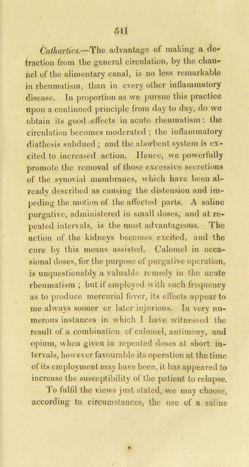 Cathartics.-^The advantage of making a de- traction from the general circulation, by the chan- nel of the alimentary canal, is no less remarkable in rheumatism, than in every other inflammatory disease. In proportion as vre pursue this practice upon a continued principle from day to day, do vve obtain its good effects in acute rheumatism: the circulation becomes moderated ; the inflammatory diathesis subdued ; and the aborbent system is ex- cited to increased action. Hence, we powerfully promote the removal of those excessive secretions of the synovial membranes, which have been al- ready described as causing the distension and im- peding the motion of the affected parts. A saline purgative, administered in small doses, and at re- peated intervals, is the most advantageous. The action of the kidneys becomes excited, and the cure by this means assisted. Calomel in occa- sional doses, for the purpose of purgative operation, is unquestionably a valuable remedy in the acute rheumatism ; but if employed with such frequency as to produce mercurial fever, its effects appear to me always sooner or later injurious. In very nu- merous instances in which I have witnessed the result of a combination of calomel, antimony, and opium, when given in repeated doses at short in- tervals, however favourable its operation at the time of its employment may have been, it has appeared to increase the susceptibility of the patient to relapse. To fulfil the views just stated, we may choose, according to circumstances, the use of n saline <•