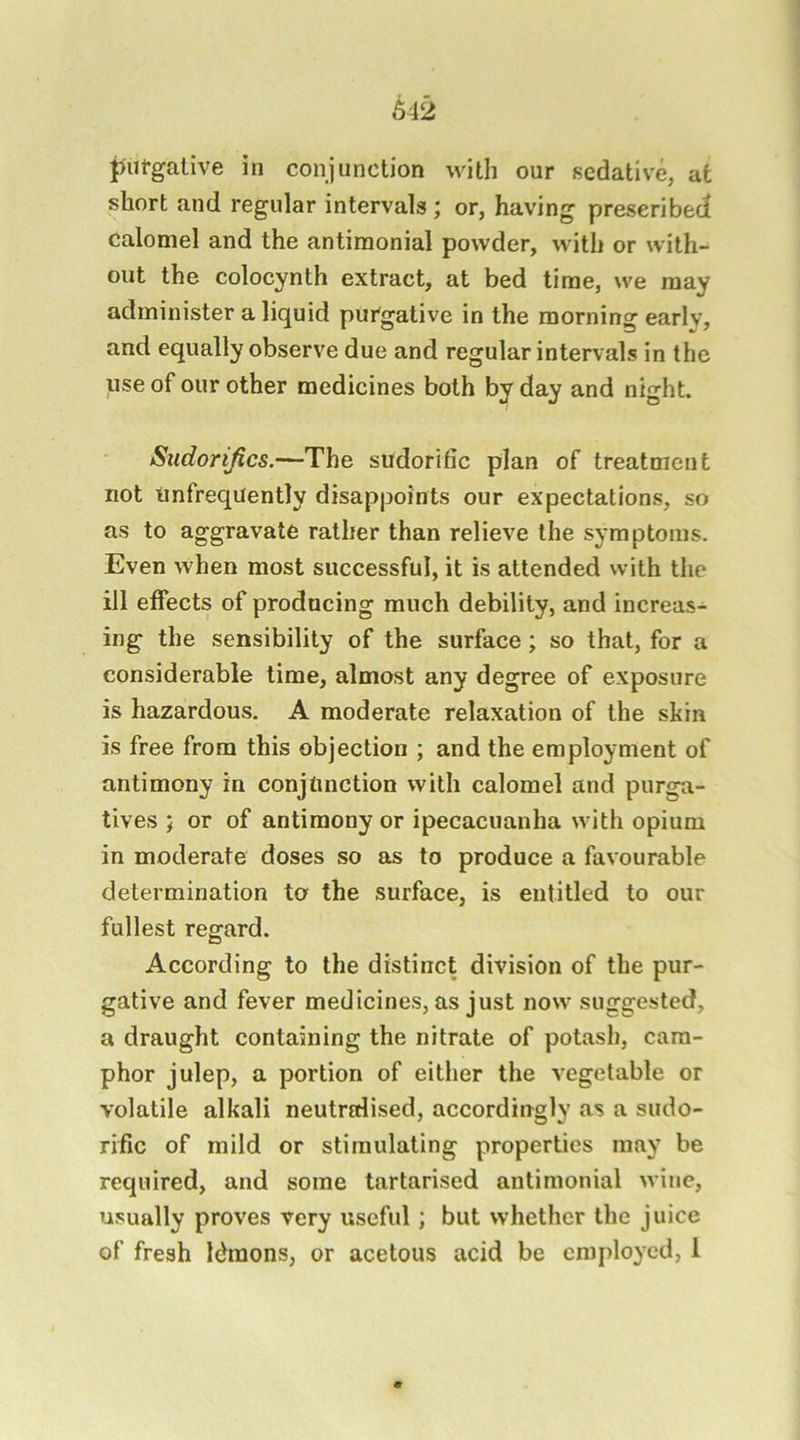 putgative in conjunction with our sedative, at short and regular intervals; or, having prescribed calomel and the antiraonial powder, with or with- out the colocynth extract, at bed time, we may administer a liquid purgative in the morning early, and equally observe due and regular intervals in the use of our other medicines both by day and night. Stidorijics.—The sudorific plan of treatment not iinfreqUently disappoints our expectations, so as to aggravate rather than relieve the symptoms. Even when most successful, it is attended with the ill effects of producing much debility, and increas- ing the sensibility of the surface; so that, for a considerable time, almost any degree of exposure is hazardous. A moderate relaxation of the skin is free from this objection ; and the employment of antimony in conjunction with calomel and purga- tives ; or of antimony or ipecacuanha with opium in moderate doses so as to produce a favourable determination to the surface, is entitled to our fullest regard. According to the distinct division of the pur- gative and fever medicines, as just now suggested, a draught containing the nitrate of potash, cam- phor julep, a portion of either the vegetable or volatile alkali neutralised, accordingly as a sudo- rific of mild or stimulating properties may be required, and some tartarised antimonial wine, usually proves very useful; but whether the juice