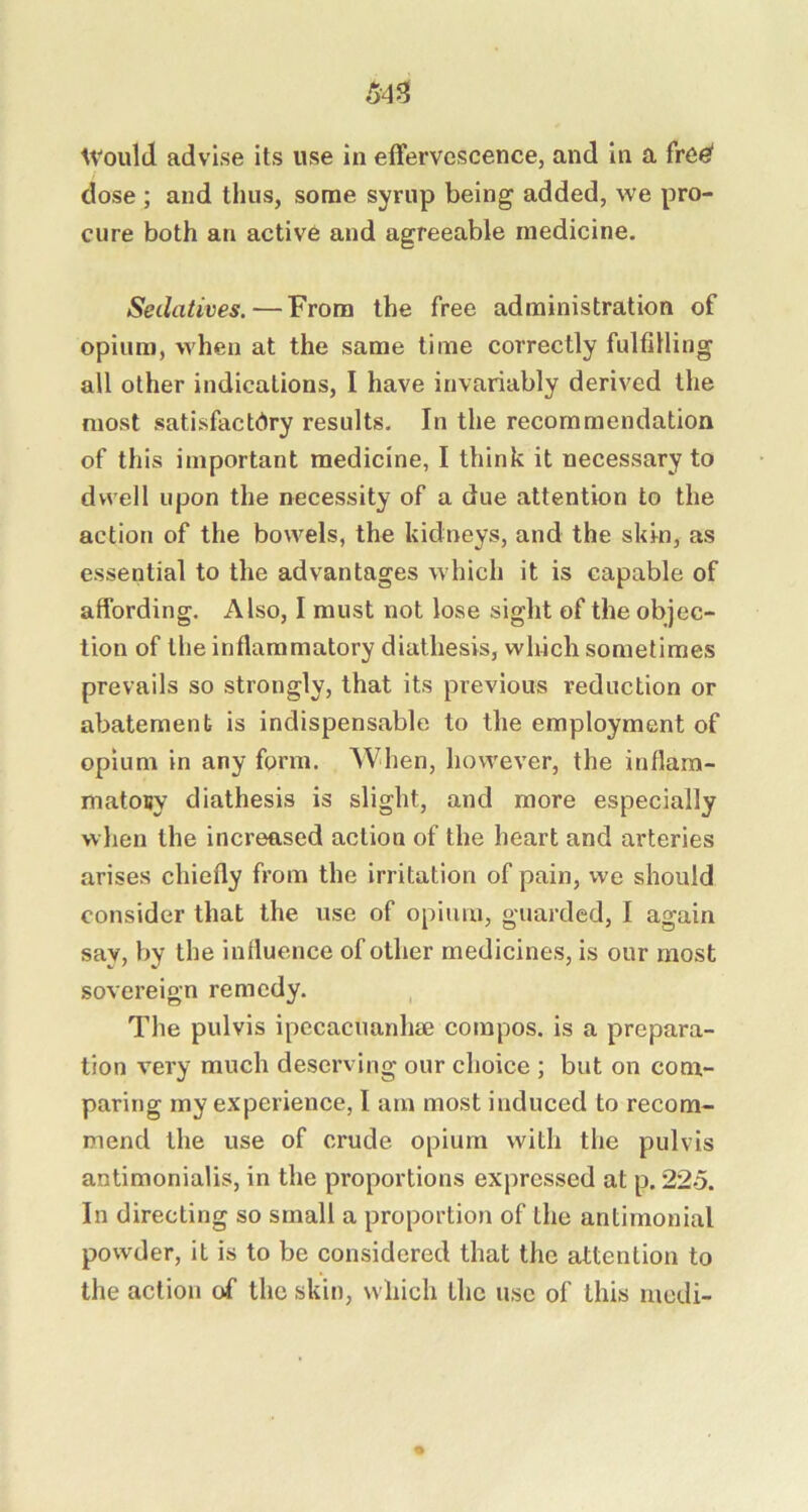 Avould advise its use in effervescence, and in a fre^ dose ; and thus, some syrup being added, we pro- cure both an active and agreeable medicine. Sedatives. — From the free administration of opium, when at the same time correctly fulfilling all other indications, I have invariably derived the most satisfactory results. In the recommendation of this important medicine, I think it necessary to dwell upon the necessity of a due attention to the action of the bowels, the kidneys, and the skin, as essential to the advantages which it is capable of affording. Also, I must not lose sight of the objec- tion of the inflammatory diathesis, which sometimes prevails so strongly, that its previous reduction or abatement is indispensable to the employment of opium in any form. When, however, the inflam- matouy diathesis is slight, and more especially when the increased action of the heart and arteries arises chiefly from the irritation of pain, we should consider that the use of opium, guarded, I again say, by the influence of other medicines, is our most sovereign remedy. The pulvis ipecacuanhie compos, is a prepara- tion very much deserving our choice ; but on com- paring my experience, I am most induced to recom- mend the use of crude opium with the pulvis antimonialis, in the proportions expressed at p. 225. In directing so small a proportion of the antimonial powder, it is to be considered that the attention to the action of the skin, which the use of this rnedi-