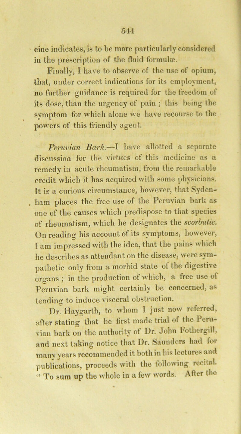 cine indicates, is to be more particularly considered in the prescription of the fluid formul®. Finally, I have to observe of the use of opium, that, under correct indications for its employment, no further guidance is required for the freedom of its dose, than the urgency of pain ; this being the symptom for which alone we have recourse to the powers of this friendly agent. Peruvian Bark.—I have allotted a separate discussion for the virtues of this medicine as a remedy in acute rheumatism, from the remarkable credit which it has acquired with some physicians. It is a curious circumstance, however, that Syden- , ham places the free use of the Peruvian bark as one of the causes which predispose to that species of rheumatism, which he designates the scorbutic. On reading his account 6f its symptoms, however, I am impressed with the idea, that the pains which he describes as attendant on the disease, were sym- pathetic only from a morbid state of the digestive organs ; in the production of which, a free use of Peruvian bark might certainly be concerned, as tending to induce visceral obstruction. Or. Haygarth, to whom 1 jnst now referred, after staling that he first made trial of the Peru- vian bark on the authority of Dr. John bothergill, and next taking notice that Dr. Saunders had for many years recommended it both in his lectures and yiublications, proceeds with the following recital. “ To sum up the whole in a few words. After the