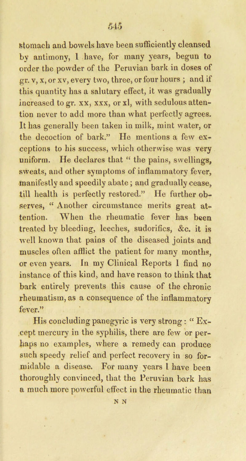 6io stomach and bowels have been sufficiently cleansed by antimony, 1 have, for many years, begun to order the powder of the Peruvian bark in doses of gr. V, X, or XV, every two, three, or four hours ; and if this quantity has a salutary effect, it was gradually increased to gr. xx, xxx, or xl, with sedulous atten- tion never to add more than what perfectly agrees. It has generally been taken in milk, mint water, or the decoction of bark.” He mentions a few ex- ceptions to his success, which otherwise was very uniform. He declares that “ the pains, swellings, sweats, and other symptoms of inflammatory fever, manifestly and speedily abate; and gradually cease, till health is perfectly restored.” He further ob- serves, “ Another circumstance merits great at- tention. When the rheumatic fever has been treated by bleeding, leeches, sudorifics, &c. it is well known that pains of the diseased joints and muscles often afflict the patient for many months, or even years. In my Clinical Reports 1 find no instance of this kind, and have reason to think that bark entirely prevents this cause of the chronic rheumatism, as a consequence of the inflammatory fever.” His concluding panegyric is very strong: “ Ex- cept mercury in the syphilis, there are few or per- haps no examples, where a remedy can produce such speedy relief and perfect recovery in so for- midable a disease. For many years I have been thoroughly convinced, that the Peruvian bark has a much more powerful effect in the rheumatic than N N