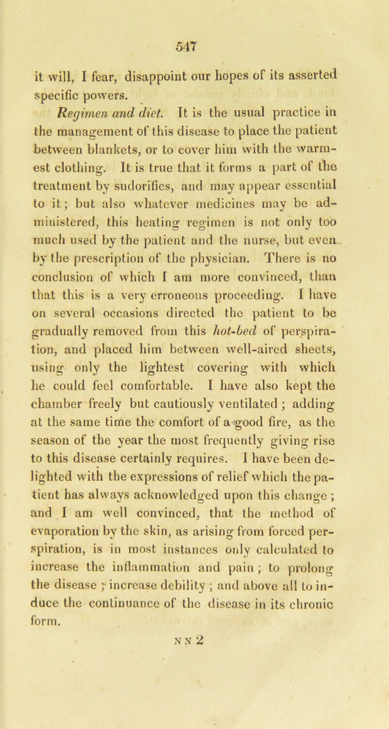 it will, I fear, disappoint our hopes of its asserted specific powers. Regimen and diet. It is the usual practice in the management of this disease to place the patient between blankets, or to cover him with the warm- est clothing. It is true that it forms a part of the treatment by sudorifics, and may appear essential to it; but also whatever medicines may be ad- ministered, this heating regimen is not only too much used by the patient and the nurse, but evem by the prescription of the physician. There is no conclusion of which I am more convinced, than that this is a very erroneous proceeding. I have on several occasions directed the patient to be gradually removed from this hot-bed of perspira- tion, and placed him between well-aired sheets, using only the lightest covering with which he could feel comfortable. I have also kept the chamber freely but cautiously ventilated ; adding at the same time the comfort of a good fire, as the season of the year the most frequently giving rise to this disease certainly requires. I have been de- lighted with the expressions of relief which the pa- tient has always acknowledged upon this change ; and I am well convinced, that the method of evaporation by the skin, as arising from forced per- spiration, is in most instances only calculated to increase the inflammation and pain ; to prolong the disease increase debility ; and above all to in- duce the continuance of the disease in its chronic form. N N 2