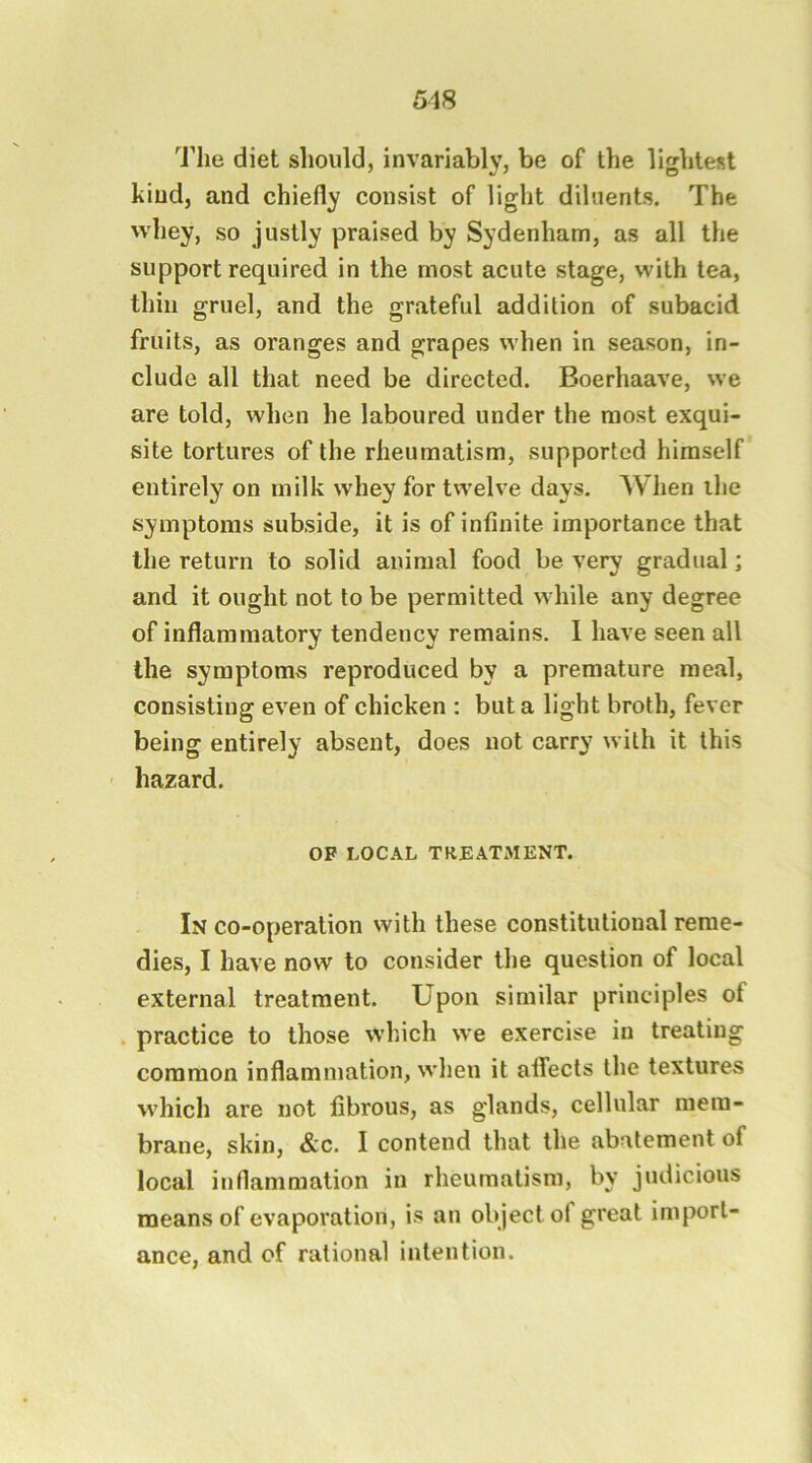 ^J’lie diet should, invariably, be of the lightest kind, and chiefly consist of light diluents. The whey, so justly praised by Sydenham, as all the support required in the most acute stage, with tea, thill gruel, and the grateful addition of subacid fruits, as oranges and grapes when in season, in- clude all that need be directed. Boerhaave, we are told, when he laboured under the most exqui- site tortures of the rheumatism, supported himself entirely on milk whey for twelve days. When the symptoms subside, it is of infinite importance that the return to solid animal food be very gradual; and it ought not to be permitted while any degree of inflammatory tendency remains. I have seen all the symptoms reproduced by a premature meal, consisting even of chicken : but a light broth, fever being entirely absent, does not carry with it this ' hazard. OP LOC.\L TREATMENT. In co-operation with these constitutional reme- dies, I have now to consider the question of local external treatment. Upon similar principles of . practice to those which we exercise in treating common inflammation, when it affects the textures which are not fibrous, as glands, cellular mem- brane, skin, &c. I contend that the abatement of local inflammation in rheumatism, by judicious means of evaporation, is an object ol great import- ance, and of rational intention.