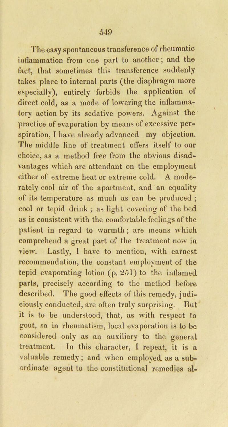 The easy spontaneous transference of rheumatic inflammation from one part to another; and the fact, that sometimes this transference suddenly takes place to internal parts (the diaphragm more especially), entirely forbids the application of direct cold, as a mode of lowering the inflamma- tory action by its sedative powers. Against the practice of evaporation by means of excessive per- spiration, I have already advanced my objection. The middle line of treatment offers itself to our choice, as a method free from the obvious disad- vantages which are attendant on the employment either of extreme heat or extreme cold. A mode- rately cool air of the apartment, and an equality of its temperature as much as can be produced ; cool or tepid drink ; as light covering of the bed as is consistent with the comfortable feelings of the patient in regard to warmth; are means which comprehend a great part of the treatment now in view. Lastly, I have to mention, with earnest recommendation, the constant employment of the tepid evaporating lotion (p. 251) to the inflamed parts, precisely according to the method before described. The good effects of this remedy, judi- ciously conducted, are often truly surprising. But it is to be understood, that, as with respect to gout, .so in rheumatism, local evaporation is to be considered only as an au.viliary to the general treatment. In this character, I repeat, it is a valuable remedy; and when employed as a sub- ordinate agent to the constitutional remedies al-