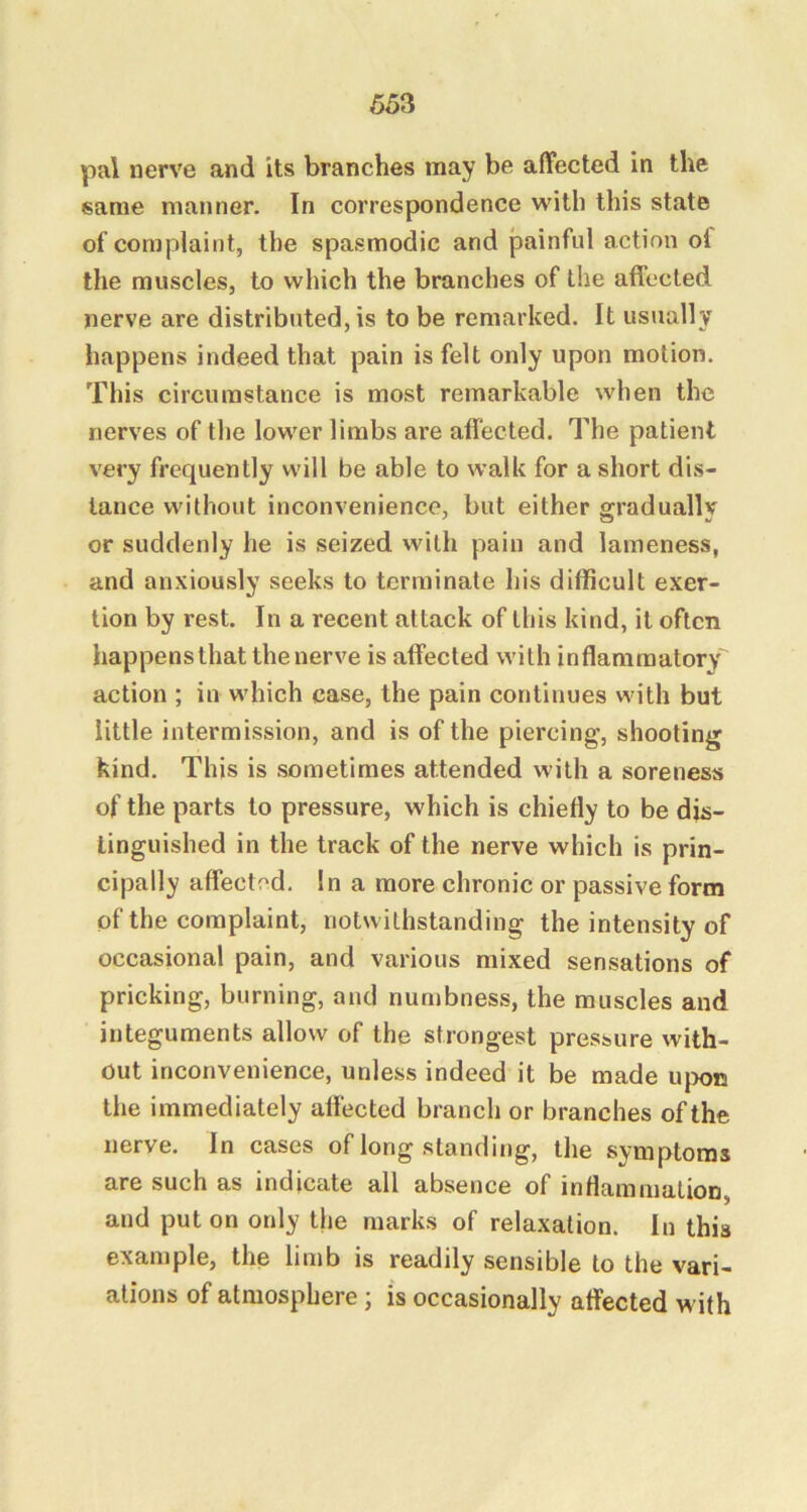 pal nerve and its branches may be affected in the same manner. In correspondence with this state of complaint, the spasmodic and painful action ol the muscles, to which the branches of the affected nerve are distributed, is to be remarked. It usually happens indeed that pain is felt only upon motion. This circumstance is most remarkable when the nerves of the lower limbs are affected. The patient very frequently will be able to walk for a short dis- tance without inconvenience, but either gradually or suddenly he is seized with pain and lameness, and anxiously seeks to terminate his difficult exer- tion by rest. In a recent attack of this kind, it often happensthat the nerve is affected with inflammatory action ; in which case, the pain continues with but little intermission, and is of the piercing, shooting kind. This is sometimes attended with a soreness of the parts to pressure, which is chiefly to be dis- tinguished in the track of the nerve which is prin- cipally affected. In a more chronic or passive form of the complaint, notwithstanding the intensity of occasional pain, and various mixed sensations of pricking, burning, and nunibness, the muscles and integuments allow of the strongest pressure with- out inconvenience, unless indeed it be made u{x>n the immediately alfected branch or branches of the nerve. In cases of long standing, the symptoms are such as indicate all absence of inflammation, and put on only the marks of relaxation. In this example, the limb is readily sensible to the vari- ations of atmosphere j is occasionally affected with
