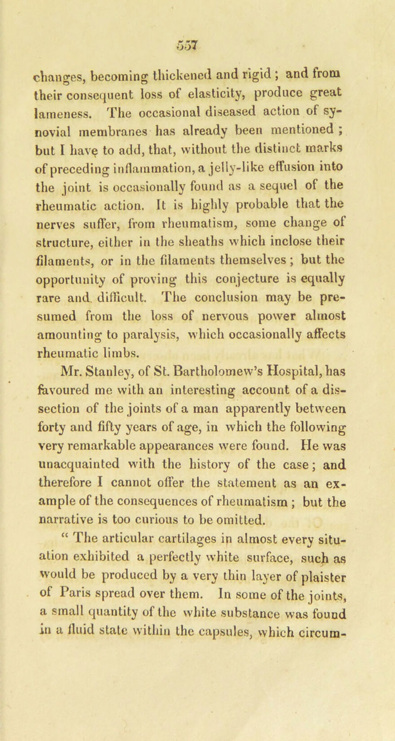 changes, becoming thickened and rigid ; and from their consequent loss of elasticity, produce great lameness. The occasional diseased action of sy- novial membranes has already been mentioned ; but I hav^ to add, that, without the distinct marks of preceding inflammation, a jelly-like effusion into the joint is occasionally found as a sequel of the rheumatic action. It is highly probable that the nerves suffer, from rheumatism, some change of structure, either in the sheaths which inclose their filaments, or in the filaments themselves; but the opportunity of proving this conjecture is equally rare and, difficult. The conclusion may be pre- sumed from the loss of nervous power almost amounting to paralysis, which occasionally affects rheumatic limbs. Mr. Stanley, of St. Bartholomew’s Hospital, has favoured me with an interesting account of a dis- section of the joints of a man apparently between forty and fifty years of age, in which the following very remarkable appearances were found. He was unacquainted with the history of the case; and therefore I cannot offer the statement as an ex- ample of the consequences of rheumatism ; but the narrative is too curious to be omitted. “ The articular cartilages in almost every situ- ation exhibited a perfectly white surface, such as would be produced by a very thin layer of plaisler of Paris spread over them. In some of the joints, a small quantity of the white substance was found in a fluid state within the capsules, which circum-