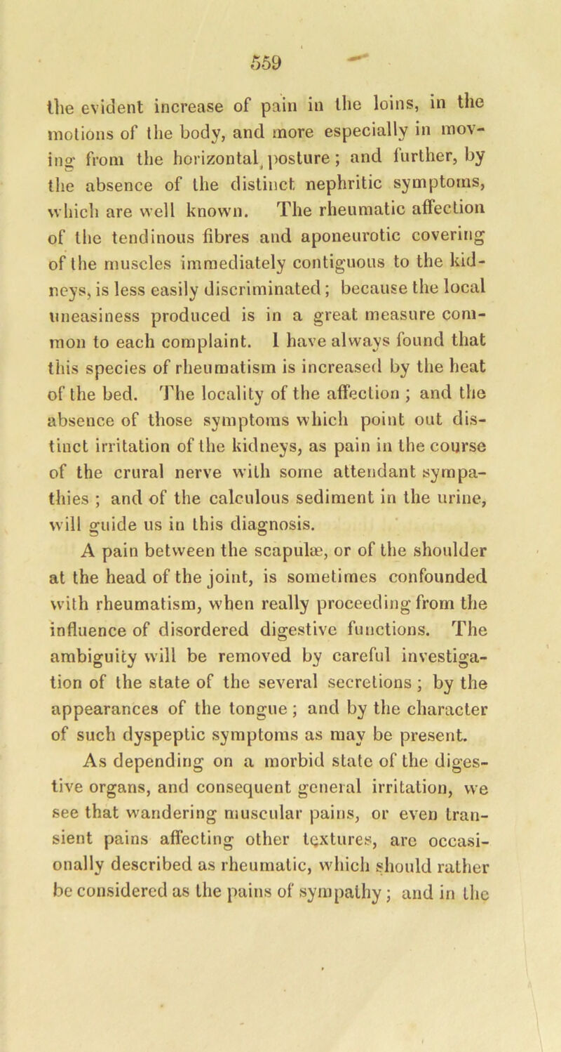 t)59 the evident increase of pain in the loins, in the motions of the body, and more especially in mov- ing from the horizontal^ posture; and further, by the absence of the distinct nephritic symptoms, which are well known. The rheumatic affection of the tendinous fibres and aponeurotic covering of the muscles immediately contiguous to the kid- neys, is less easily discriminated; because the local uneasiness produced is in a great measure com- mon to each complaint. 1 have always found that this species of rheumatism is increased by the heat of the bed. The locality of the affection ; and the absence of those symptoms which point out dis- tinct iri’itation of the kidneys, as pain in the course of the crural nerve with some attendant sympa- thies ; and of the calculous sediment in the urine, will guide us in this diagnosis. A pain between the scapulae, or of the shoulder at the head of the joint, is sometimes confounded with rheumatism, when really proceeding from the influence of disordered digestive functions. The ambiguity will be removed by careful investiga- tion of the state of the several secretions ; by the appearances of the tongue ; and by the character of such dyspeptic symptoms as may be present. As depending on a morbid state of the diges- twe organs, and consequent general irritation, we see that w'andering muscular pains, or even tran- sient pains affecting other textures, arc occasi- onally described as rheumatic, which should rather be considered as the pains of sympathy; and in the