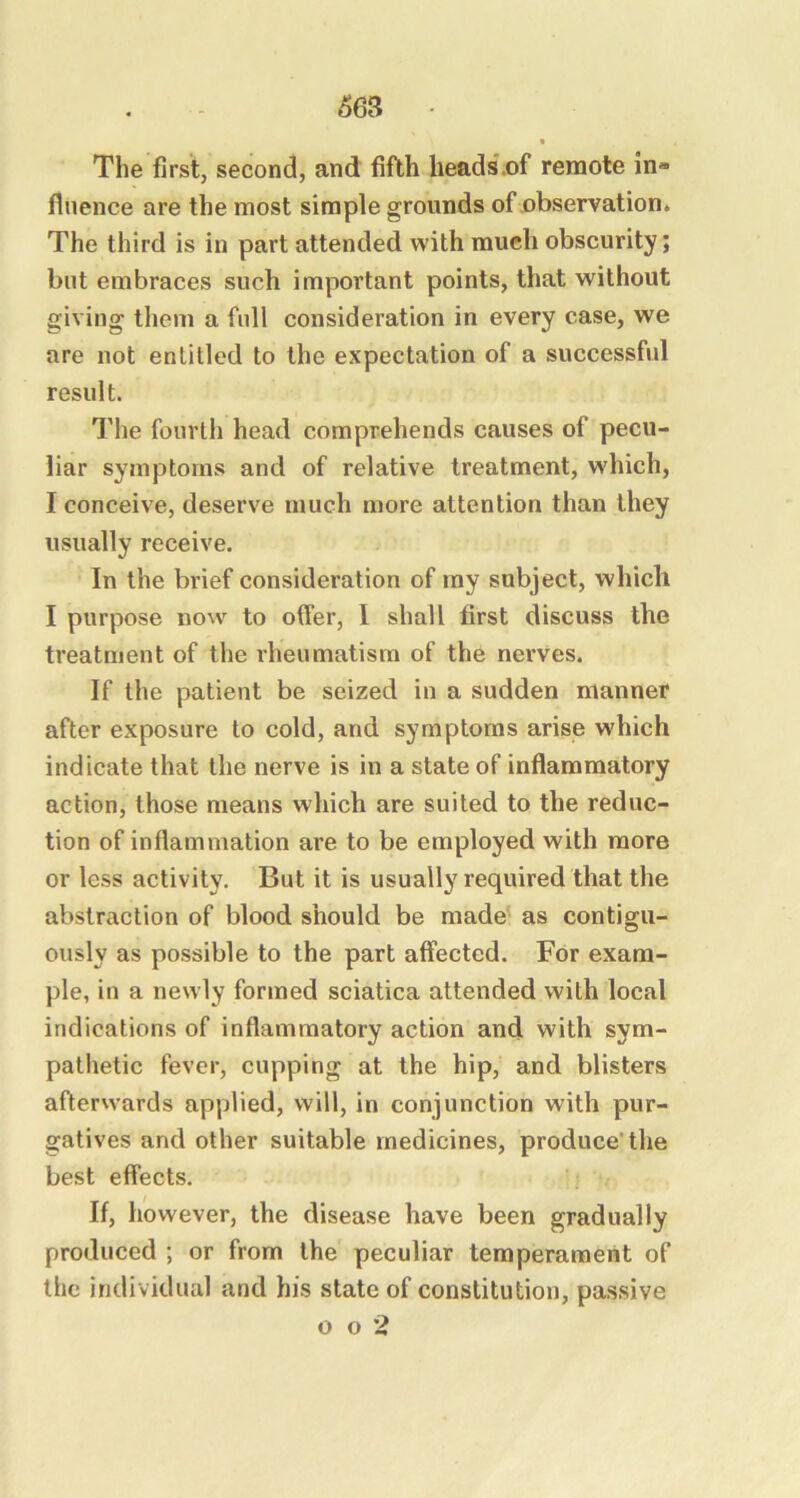 The first, second, and fifth heads.of remote in* flnence are the most simple grounds of observation. The third is in part attended with much obscurity; but embraces such important points, that without giving them a full consideration in every case, we are not entitled to the expectation of a successful result. The fourth head comprehends causes of pecu- liar symptoms and of relative treatment, which, I conceive, deserve much more attention than they usually receive. In the brief consideration of my subject, which I purpose now to offer, 1 shall first discuss the treatment of the rheumatism of the nerves. If the patient be seized in a sudden manner after exposure to cold, and symptoms arise which indicate that the nerve is in a state of inflammatory action, those means which are suited to the reduc- tion of inflammation are to be employed with more or less activity. But it is usually required that the abstraction of blood should be made as contigu- ously as possible to the part affected. For exam- ple, in a newly formed sciatica attended with local indications of inflammatory action and with sym- pathetic fever, cupping at the hip, and blisters afterwards applied, will, in conjunction with pur- gatives and other suitable medicines, produce'the best effects. If, however, the disease have been gradually produced ; or from the peculiar temperament of the individual and his state of constitution, passive o o 2