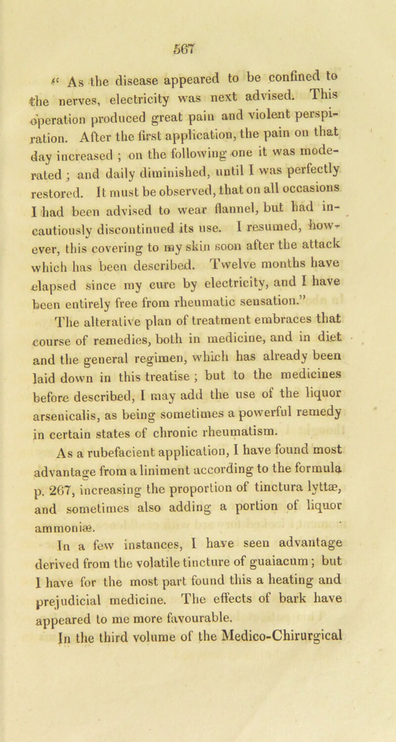 As the disease appeared to be confined to the nerves, electricity was next advised. This operation produced great pain and violent perspi- ration. After the first application, the pain on that day increased ; on the following one it was mode- rated ; and daily diminished, until I was perfectly restored. It must be observed, that on all occasions I had been advised to wear flannel, but had in- cautiously discontinued its use. I resumed, how- ever, this covering to my skin soon after the attack which has been described. Twelve months have elapsed since my cure by electricity, and I have been entirely free from rheumatic sensation.” The alterative plan of treatment embraces that course of remedies, both in medicine, and in diet and the general regimen, which has already been laid down in this treatise ; but to the medicines before described, I may add the use of the liquor arsenicalis, as being sometimes a powerful remedy in certain states of chronic rheumatism. As a rubefacient application, I have found most advantage from a liniment according to the formula p. 267, increasing the proportion of tinctura lyttae, and sometimes also adding a portion of liquor ammoniae. In a few instances, I have seen advantage derived from the volatile tincture of guaiacum; but 1 have for the most part found this a heating and prejudicial medicine. The effects of bark have appeared to me more favourable. In the third volume of the Medico-Chirurgical