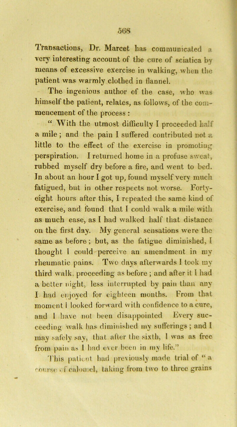 lYansaclions, Dr. Marcet has cotmnunicaled a very interesting account of the cure of sciatica by means of excessive exercise in walking, when the patient was warmly clothed in flannel. The ingenious author of the case, who was himself the patient, relates, as follows, of the com- mencement of the process : “ With the utmost difficulty I proceeded half a mile; and the pain I suffered contributed not a little to the effect of the exercise in promoting perspiration. I returned home in a profuse sweat, rubbed myself dry before a fire, and went to bed. In about an hour I got up, found myself very much fatigued, but in other respects not worse. Forty- eight hours after this, I repeated the same kind of exercise, and found that I could walk a mile with as much ease, as I had walked half that distance on the first day. My general sensations were the same as before; but, as the fatigue diminished, I thought I could perceive an amendment in my rheumatic pains. Two days afterwards 1 took my third walk, proceeding as before ; and after it I had a belter night, less iulerrupted by pain than any I had enjoyed for eighteen months. From that moment 1 looked forward with confidence to a cure, and I have not been disappointed Every suc- ceeding walk has diminished my sufferings; and 1 may safely say, that after the sixth, 1 was as free from pain as 1 had ever been in my life.” I'his paliciil had previously made trial of “a rniusc . fcalon el, taking from two to three grains
