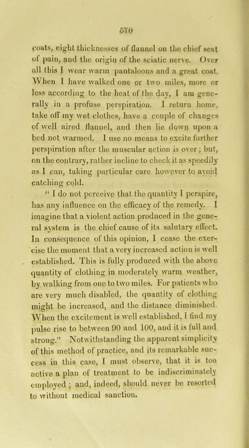 coats, ei^ht thicknesses of Hann^l on the chief seat of pain, and the origin of the sciatic nerve. Over all this I wear warm pantaloons and a great coat. When I have walked one or two miles, more or less according to the heat of the day, I am gene- rally in a profuse perspiration. I return home, take off ray wet clothes, have a couple of changes of well aired flannel, and then lie down upon a bed not warmed. I use no means to excite further perspiration after the muscular action is over; but, on the contrary, rather incline to check it as speedily as I can, taking particular care however tq avoid catching pold. I dp not perceive that the quantity I perspire^ has any influence on the efficacy of the remedy. I imagine that a violent action produced in the gene- ral system is the chief cause of its salutary eftect. In consequence of this opinion, I cease the exer- “cise the moment that a very increased action is well . established. This is fully produced with the above quantity of clothing in moderately warm weather, by. walking from one to two miles. For patients who are very much disabled, the quantity of clothing might be increased, and the distance diminished. When the excitement is well established, i find my pulse rise to between 90 and 100, and it is full and strong.” Notvs ithstanding the apparent simplicity of this method of practice, and its remarkable suc- cess in this case, I must observe, that it is too active a plan of treatment to be indiscriminately employed ; and, indeed, should never be resorted to without medical sanction.