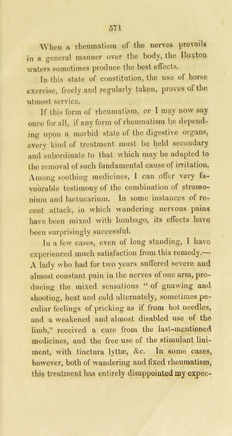 ^Yilen a rheumatism of the nerves prevails in a general manner over the body, the Buxton waters sometimes produce the best effects. In this state of constitution, the use of horse exercise, freely and regularly taken, proves of the utmost service. If this form of rheumatism, or I may now say once for all, if any form of rheumatism lie depend- ing upon a morbid state of the digestive organs, every kind of treatment must be held secondary and subordinate to that which may be adapted to the removal of such fundamental cause of irritation. Among soothing medicines, I can offer very fa- vourable testimony of the combination of stramo- nium and lactucarium. In some instances of re- cent attack, in which wandering nervous pains liave been mixed with lumbago, its effects have been surprisingly successful. In a few cases, even of long standing, I have experienced much satisfaction from this remedy.— A lady who had for two years suffered severe and almost constant pain in the nerves of one arm, pro- ducing the mixed sensations “ of gnawing and shooting, heat and cold alternately, sometimes pe- culiar feelings of pricking as if from hot needles, and a weakened and almost disabled use of the limb,” received a cure from the last-rngntipned medicines, and the free use of the stimulant lini- ment, with tinctura lyttse, &c. In some cases, however, both of wandering and fixed rheumatism, this treatment has entirely disappointed my expec-
