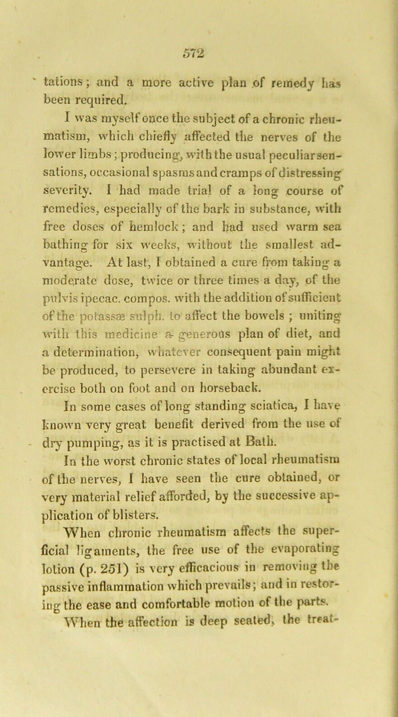 tations; and a more active plan of remedy lias been required. I was myself once the subject of a chronic rheu- matism, which chiefly affected the nerves of the lower limbs; producing, with the usual peculiar sen- sations, occasional spasms and cramps of distressing severity. I had made trial of a long course of remedies, especially of the bark in substance, with free doses of hemlock; and had used warm sea bathinof for six weeks, without the smallest ad- vantage. At last, I obtained a cure from taking a moderate dose, tvvice or three times a day, of the pulvis ipecac, compos, with the addition of sufficient of the potassae sulph. to affect the bowels ; uniting with this medicine a- generous plan of diet, and a determination, whatever consequent pain might be produced, to persevere in taking abundant ex- ercise both on foot and on horseback. In some cases of long standing sciatica, I have known very great benefit derived from the use of - dry pumping, as it is practised at Bath. In the worst chronic states of local rheumatism of the nerves, I have seen the cure obtained, or very material relief afforded, by the successive ap- plication of blisters. When chronic rheumatism affects the super- ficial ligaments, the free use of the evaporating lotion (p. 251) is very efficacious in removing the passive inflammation which prevails; and in restor- ing the ease and comfortable motion of the parts. When the affection is deep sealed, the treat-