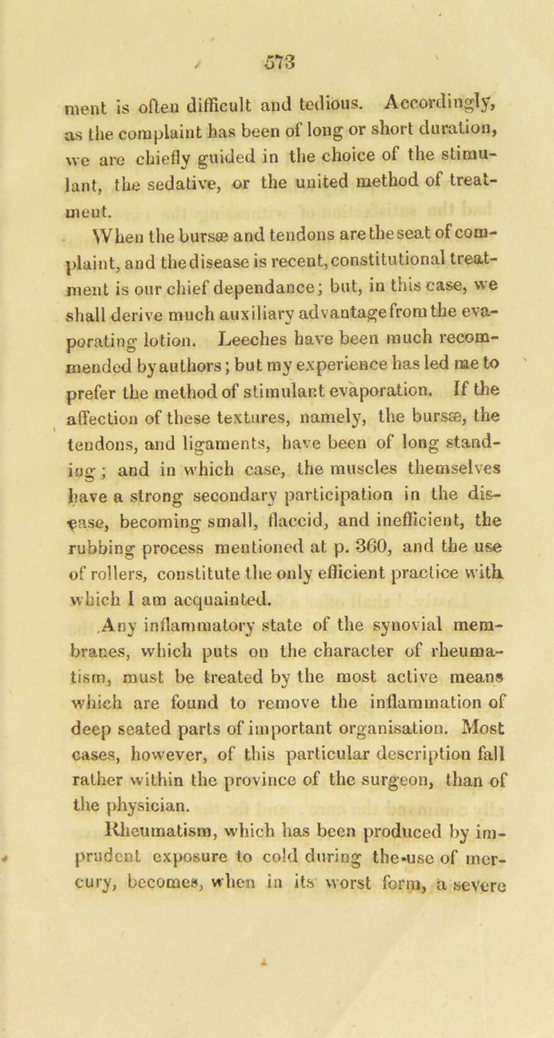 nient is oaen difficult and tedious. Accordingly, as the complaint has been of long or short duration, we are chiefly guided in the choice of the stimu- lant, the sedative, or the united method of treat- ment. When the bursse and tendons are the seat of com- plaint, and the disease is recent, constitutional treat- ment is our chief dependance; but, in this case, we shall derive much auxiliary ad vantage from the eva- porating lotion. Leeches have been much recom- mended by authors; but my experience has led me to prefer the method of stimulant evaporation. If the alfection of these textures, namely, the bursse, the tendons, and ligaments, have been of long stand- ing ; and in which case, the muscles themselves have a strong secondary participation in the dis- ease, becoming small, flaccid, and inefficient, the rubbing process mentioned at p. 360, and the use of rollers, constitute the only efficient practice witL which I am acquainted. Any inflammatory state of the synovial mem- branes, which puts on the character of rheuma- tism, must be treated by the most active means which are found to remove the inflammation of deep seated parts of important organisation. Most cases, however, of this particular description fall rather within the province of the surgeon, than of the physician. Rheumatism, which has been produced by im- prudent exposure to cold during the-use of mer- cury, becomes, when in its worst form, a severe
