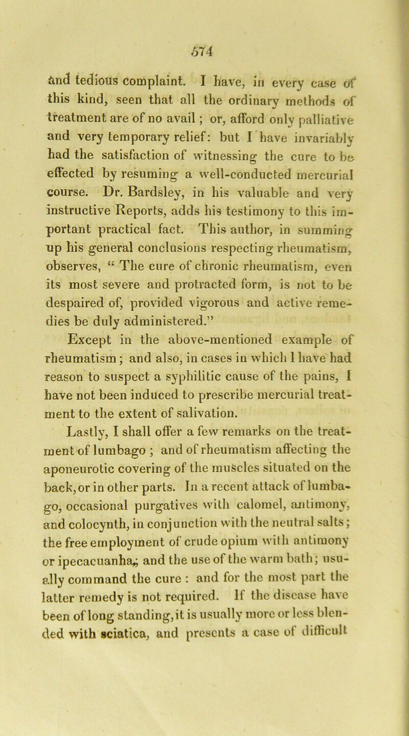 And tedious complaint. I have, In every ca.se of' this kind, seen that all the ordinary method.s of treatment are of no avail; or, afford only palliative and very temporary relief: but I have invariably had the satisfaction of witnessing the cure to be effected by resuming a well-conducted mercurial course. Dr. Bardsley, in his valuable and very instructive Reports, adds his testimony to this im- portant practical fact. This author, in summing up his general conclusions respecting rheumatism, observes, “ The cure of chronic rheumatism, even its most severe and protracted form, is not to be despaired of, provided vigorous and active reme- dies be duly administered.” Except in the above-mentioned example of rheumatism; and also, in cases in which 1 have had reason to suspect a syphilitic cause of the pains, I have not been induced to prescribe mercurial treat- ment to the extent of salivation. Lastly, I shall offer a few remarks on the treat- ment of lumbago ; and of rheumatism affecting the aponeurotic covering of the muscles situated on the back, or in other parts. In a recent attack of lumba- go, occasional purgatives with calomel, antimony, and colocynth, in conjunction with the neutral salts; the free employment of crude opium with antimony or ipecacuanha,; and the use of the warm bath; usu- ally command the cure : and for the most part the latter remedy is not required. If the disease have been of long standing, it is usually more or less blen- ded with sciatica, and presents a case of difficult