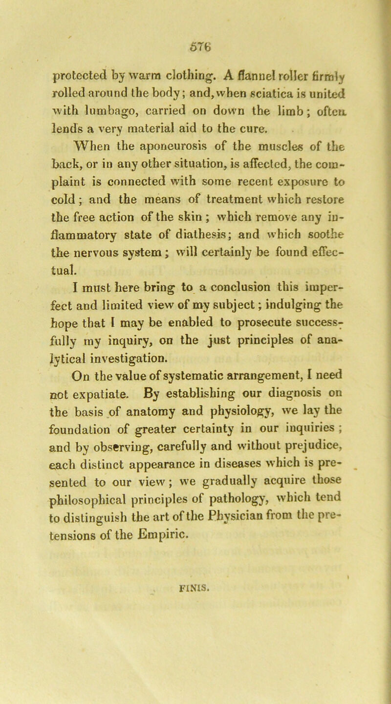 6T6 protected by warm clothing. A flannel roller firmly rolled around the body; and, when sciatica is united with lumbago, carried on down the limb; often, lends a very material aid to the cure. When the aponeurosis of the muscles of the back, or in any other situation, is affected, the com- plaint is connected with some recent exposure to cold; and the means of treatment which restore the free action of the skin ; which remove any in- flammatory state of diathesis; and which soothe the nervous system; will certainly be found effec- tual. I must here bring to a conclusion this imper- fect and limited view of my subject; indulging the hope that I may be enabled to prosecute success- fully my inquiry, on the just principles of ana- lytical investigation. On the value of systematic arrangement, I need cot expatiate. By establishing our diagnosis on the basis of anatomy and physiology, we lay the foundation of greater certainty in our inquiries ; and by observing, carefully and without prejudice, each distinct appearance in diseases >vhich is pre- sented to our view; we gradually acquire those philosophical principles of pathology, which tend to distinguish the art of the Physician from the pre- tensions of the Empiric. FINIS.