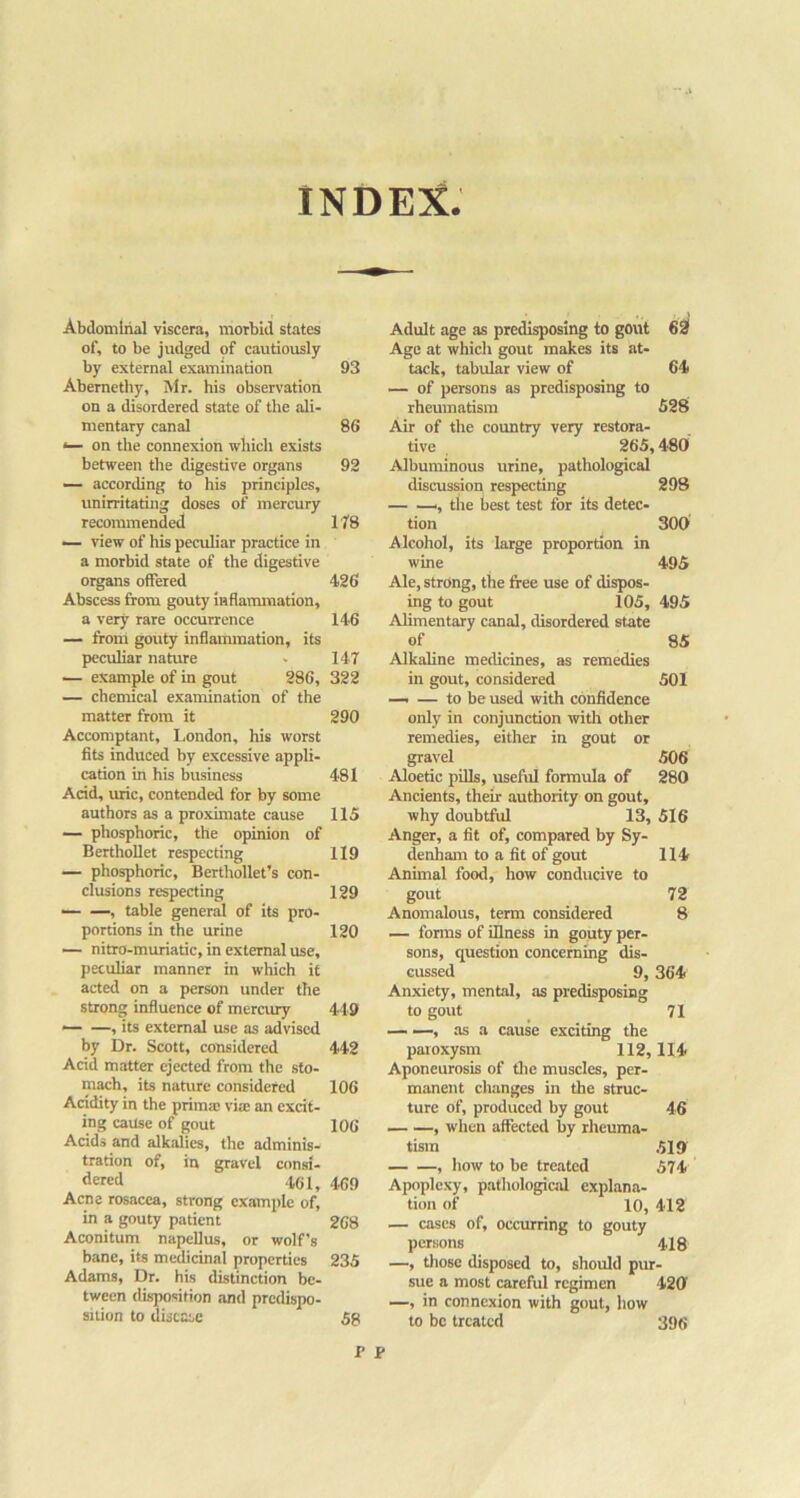 INDEX. Abdominal viscera, morbid states of, to be judged of cautiously by external examination Abernetliy, Mr. his observation on a disordered state of the ali- mentary canal <— on the connexion which exists between the digestive organs — according to his principles, unirritatiiig doses of mercury recommended — view of his peculiar practice in a morbid state of the digestive organs offered Abscess from gouty inflammation, a very rare occurrence — from gouty inflammation, its peculiar nature — example of in gout 286, — chemical examination of the matter from it Accomptant, London, his worst fits indueed by excessive appli- cation in his business Acid, uric, contended for by some authors as a proximate cause — phosphoric, the opinion of BerthoUet respecting — phosphoric, Berthollet’s con- clusions respecting — —, table general of its pro- portions in the urine — nitro-muriatic, in external use, peculiar manner in which if acted on a person under the strong influence of merairy — —, its external use as advised by Dr. Scott, considered Acid matter ejected from the sto- mach, its nature considered Aridity in the prima: via; an excit- ing cause of gout Acids and alkalies, the adminis- tration of, in gravel consi- dered 461, Acne rosacea, strong example of, in a gouty patient Aconitum napellus, or wolf’s bane, its medicinal properties Adams, Dr. his distinction be- tween disposition and predispo- sition to disease Adult age as predisposing to gout 62f Age at which gout makes its at- tack, tabular view of 64) — of persons as predisposing to rheumatism 528 Air of the country very restora- tive 265,480 Albuminous urine, pathological discussion respecting 298 ', the best test for its detec- tion 300 Alcohol, its large proportion in wine 495 Ale, strong, the free use of dispos- ing to gout 105, 495 Alimentary canal, disordered state of 85 Alkaline medicines, as remedies in gout, considered 501 — — to be used with confidence only in conjunction witli other remedies, either in gout or gravel 506 Aloetic pUls, useful formula of 280 Ancients, their authority on gout, why doubtful 13, 516 Anger, a fit of, compared by Sy- denham to a fit of gout 114 Animal food, how conducive to gout 72 Anomalous, term considered 8 — forms of illness in gouty per- sons, question concerning dis- cussed 9, 364 Anxiety, mental, as predisposing to gout 71 — —, .as a cause exciting the paioxysm 112,114 Aponeurosis of tlie muscles, per- manent changes in the struc- ture of, produced by gout 46 — —, when affected by rheuma- tism 519' , liow to be treated 574 Apoplexy, pathological explana- tion of 10, 412 — cases of, occurring to gouty persons 418 —, tliose disposed to, should pur- sue a most careful regimen 42(1 —, in connexion with gout, how to be treated 396 93 86 92 H8 426 146 147 322 290 481 115 119 129 120 449 442 106 106 469 268 235 58