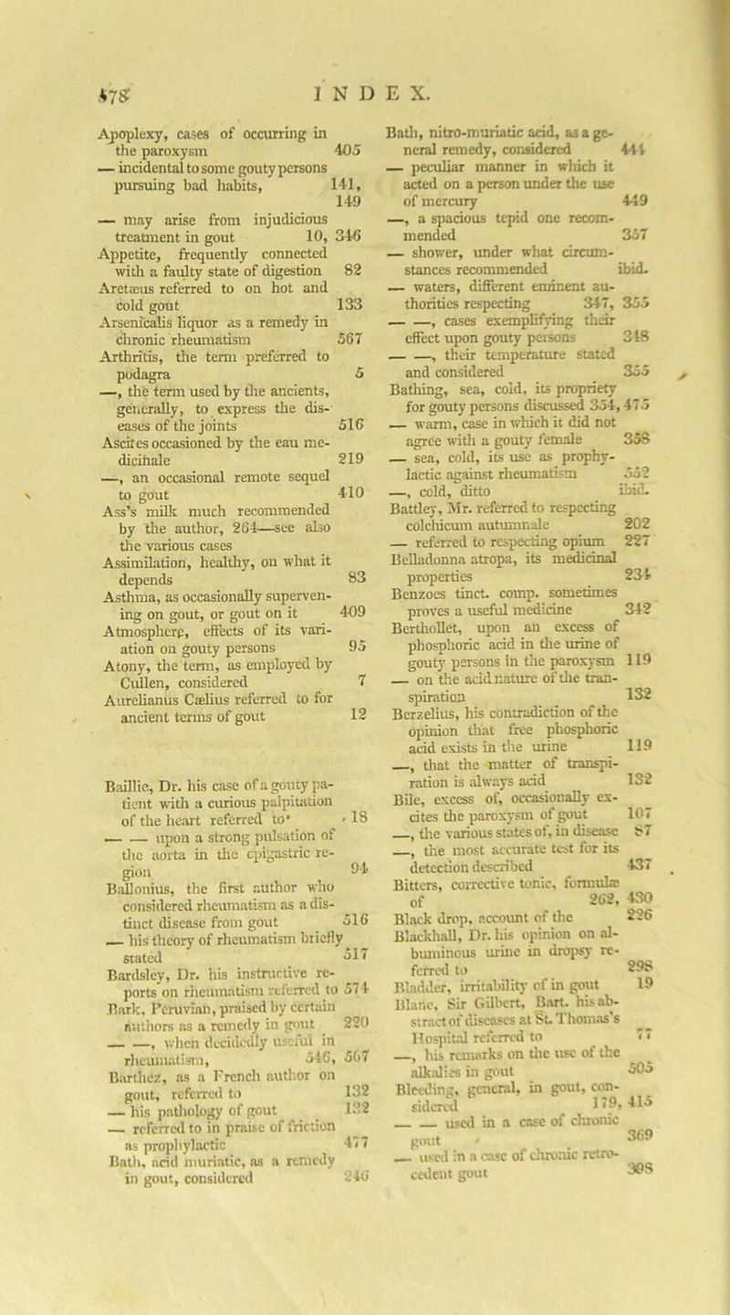 i^oplexy, cases of occurring in tlie paroxysm 405 — incidental to some gouty persons pursuing bad habits, 141, 149 — may arise from injudicious treatment in gout 10, 346 Appetite, frequently connected with a faulty state of digestion 82 Areta3us referred to on hot and cold gout 133 Arsenicalis liquor as a remedy in chronic rheumatism 567 Arthritis, the term preferred to podagra 5 —, the term used by the ancients, generally, to express the dis- eases of the joints 516 Ascites occasioned by the eau me- dicihale 219 —, an occasional remote sequel to gout 410 Ass’s milk much recommended by the author, 264—see also the various cases Assimilation, healthy, on what it depends 83 Asthma, as occasionally superven- ing on gout, or gout on it 409 Atmosphere, effects of its vari- ation on gouty persons 95 Atony, the term, as employed by Cullen, considered 7 Aurelianus Ccelius referred to for ancient terms of gout 12 Biiillic, Dr. his case of a gouty pa- tient with a curious palpitation of the heart referred to’ '18 — — upon a strong pulsation of the aorta in the epigastric re- gion 04 Ballonius, the first author who considered rheumatism as a dis- tinct disease from gout 516 his theory of rheumatism briefly ^ stated ^11 Bardsley, Dr. his instructive re- ports on rheumatism refeircd to 574 Bark, Peruvian, praised by certain authors .as a remedy in gout 220 —, when decidedly useful in rheurnatism, 546, 507 Barthez, as a Frencli author on gout, rcfcrrc<l to 132 — his patliology of put 132 — referred to in praise of friction as prophylactic 477 Bath, acid muriatic, as a remedy in gout, considered 246 Bath, nitro-muriatic acid, as a ge- neral remedy, considered 444 — peculiar manner in wliich it acted on a person under the use of mercury 449 —, a spacious tepid one recom- mended 357 — shower, under what circum- stances recommended ibid. — waters, different eminent au- thorities respecting 347, 355 , cases exemplifying their effect upon gouty persons 3 48 , their temperature stated and considered 355 Bathing, sea, cold, its propriety for gouty persons discussed 354,475 — warm, case in which it did not agree with a gouty female 358 — sea, cold, its use as prophy- lactic against rheumatism 552 —, cold, ditto ibid. Batdey, Mr. referred to respecting colcliicum autumnale 202 — referred to respecting opium 227 Belladonna atropa, its m^dnal properties 234 Benzoes tinct. comp, sometimes proves a useful medicine 342 BerthoUet, upon an excess of phosphoric acid in tlie urine of gouty persons in the paroxysm 119 — on the acid nature of the tran- spiration 132 Berzelius, his contradiction of the opinion that free phosphoric acid exists in the urme 119 , that the matter of transpi- ration is always acid 132 Bile, excess of, occasionally ex- cites the paroxysm of gout 107 , tlie various states of, in disease 8 7 , the most accurate test for its detection described 437 Bitters, corrective tonic, formula: of 262, 430 Black drop, account of the 226 Blackball, Dr. his opinion on al- buminous urine in dropsy re- ferred to 298 Bladder, irritability of in gout 19 Blanc, Sir Gilbert, Bart, his ab- stract of diseases at St. Thomas's Hospit.il referred to 77 , his remarks on tlie use of the alkalies in gout 505 Bleeding, general, in gout, con- fidcrcSl 179,415 used in a case of chronic gout —. used in a case of chronic retro- cedent gout 369 308