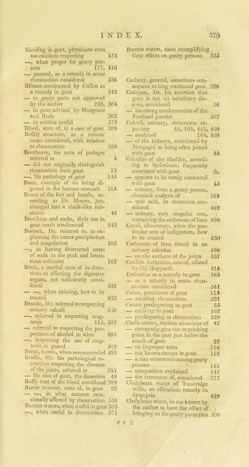 Bleeding in gout, physicians even too cautious respecting 413 —, when proper for gouty per- sons 177, 416 — general, as a remedy in acute rheumatism considered 536 Blisters condemned by Cullen as a remedy in gout 213 — to gouty parts not approved by the author 213, 364 — in gout advised by Musgrave and ilush 363 — in sciatica useful 572 Blood, state of, in a case of gout 398 Bodily structure, as a remote cause considered, with relation to rheumatism 528 Boerliaave, his term of podagra referred to 4 — did not originally distinguish rlieuraatism from gout 13 —, his pathology of gout 145 Bone, example of its being di- gested in the human stomach 514 Bones of the feet and hands, ac- cording to Dr. Monro, jun. changed into a clialk-like sub- stance 46 Bootikins and socks, their use in gout much condemned 243 Bostock, Dr. referred to, as ex- plaining the terms precipitation and coagulation 293 —, as having discovered urate of soda in the pink and lateri- tious sediment 162 Brain, a morbid state of its func- tions as affecting tlie digestive organs, not sulliciently consi- dered 432 , when existing, how to be treated 433 Brandc, Mr. referred to respecting urinary calculi 458 —, referred to respecting mag- nesia 115, 502 — referred to respecting the pro- portions of alcoliol in wine 495 —, respecting the use of mag- nesia in gravel 502 Bread, brown, when recommended 490 Brodie, Mr. his pathological re- searches respecting the diseases of the joints, referred to 555 — his case of gout, the dissection 49 Bufi’y coat of the blood considered .399 Bursse mucosa, state of, in gout 32 , in what manner occa- sionally affected by rheumatistn 556 Buxton waters, when useftd in gout 353 —, wiien useful in rheumatism 571 Buxton waters, cases exemplifying their effects on gouty persons 355 Cache,xy, gener-al, sometimes con- sequent to long continued gout 328 Cadogan, Dr. his assertion that gout is not an hereditary dis- e:ise, considered 56 — his strong condemnation of the Portland powder 507 Calculi, urinary, statements re- pccting 45, 164, 455, 459 — analyzed 164, 468 — of the kidneys, mentioned by Morgagni as being often joined with gout 44 Calcidus of the bladder, accord- ing to Sydenham, frequendy as.sociated witli gout ib.. — appears to be rarely connected witlt gout 45 — urinary, from a gouty person, chemical analysis of 164 — uric acid, its treatment con- sidered 462 — luinary, very singular one, containing the carboiuite of lime 498 Canal, alimentary, when the par- ticular seat of indigestion, how to be treated 430 Carbonate of lime folind in an urinary calculus 498 — on the surfaces of the joints 557 Carditis Arthritica, case of, related by Df. Ilaygarth 414 Cathartics as a remedy in gout 183 — as a remedy in acute rhqju- matism considered 541 Cause, proximate of gout 114 — exciting rheiunatism 531 Causes predisposing to gout 55 — exciting to gout 102 — predisposing to rheumatism 52,8 Clialk-stones, various situations of 47 — commonly give rise to pricking pains in the part jrrst before the attack, of gout 22 — an improper term 114 — not luiowii except in gout 116 — a rare occurrence among gouty persons • 14.5 — composition explained 147 — the tre.atmeiU of, considered 377 Clialybeate water of Tirnbridge wells, an efficacious remedy in dyspepsia 429 Chalybeate water, its use known by the author to have the cffiict of bringing on the gouty paroxysm 508 I’ I' 2