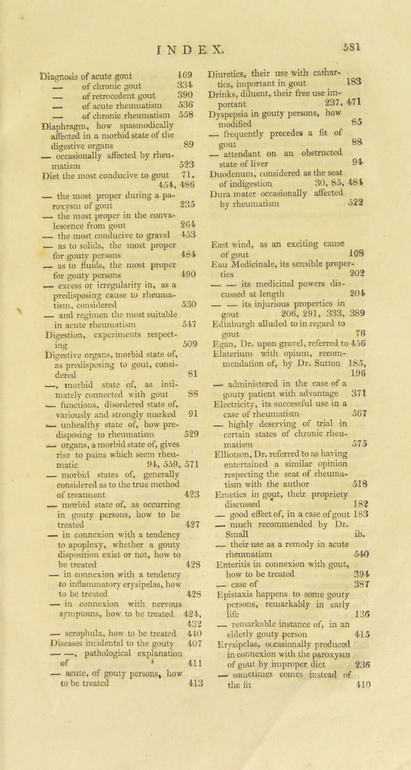 Dlagnofils of acute gout 169 — of chronic gout 3.34 of retrocedent gout 390 — of acute rlieumatism 536 of chronic rheumatisin 558 Diaphragm, how spasmodically atfected in a morbid state of the digestive organs 89 — occasionally affected by rheu- matism 523 Diet the most conducive to gout 71, 454, 486 — the most proper during a pa- roxysm of gout 235 — the most proper in the conva- lescence from gout 264 — the most conducive to gravel 453 — as to solids, tlie most proper for gouty persons 484 as to fluids, the most proper for gouty persons 490 excess or irregularity in, as a predisposing cause to rheuma- tism. considered 530 and regimen the mo.st suitable in acute rheumatism 547 Digestion, experiments respect- ing 509 bigestive organs, morbid state of, as predisposing to gout, consi- dered 81 —, morbid state of, as inti- mately connected with gout 88 functions, disordered state of, variously and strongly marked 91 *— unhealthy state of, how pre- disposing to rheumatism 529 — organs, a morbid state of, gives rise to pains wltich seem rheu- matic 94, 559, 571 — morbid states of, generally considered as to the true method of treatment 423 — morbid state of, as occurring in gouty persons, how to be treated 427 — in connexion with a tendency to apoplexy, whether a gouty disposition exist or not, how to be treated 428 — in connexion with a tendency to inflammatory erysipelas, how to be treated 428 — in connexion with nervous symptoms, how to be treated 424, 432 — scrophula, how to be treated 4t0 Diseases incidental to the gouty 407 , pathological explanation of • 411 — acute, of gouty persons, how to be treated 413 183 85 Diuretics, their use With cadiar. tics, important in gout Drinks, diluent, tlieir free use im- portant 237, 471 Dyspepsia in gouty persons, how modified frequently precedes a fit of gout attendant on an obstructed state of liver Duodenum, considered as the seat of mdigestion 30, 85, 484 Dura mater occasionally affected bv rheumatism 522 88 94 East wind, as an exciting cause of gout 108 Eau Medicinale, its sensible proper- ties 202 — — its medicinal powers dis- cussed at length 204 — — its injurious properties in gout 206, 291, 333, 389 Edinburgh alluded to in regard to gout 76 Egan, Dr. upon gravel, referred to 4.56 Elaterium tvith opium, recom- mendation of, by Dr. Sutton 185, 196 — administered in the case of a gouty patient with advantage 371 Electricity, its successful use in a case of rheum.atism 567 highly deserving of trial in certain states of cltronic rheu- matism 575 Elliotson, Dr. referredio as having entertained a similar opinion respecting the seat of rheuma- tism with the author 518 Emetics in gout, their propriety discussed 182 — good effect of, in a case of gout 183 — much recommended by Dr. Small ib. their use as a remedy in acute rheumatism 540 Enteritis in connexion with gout, how to be treated 394 — case of 387 Epistaxis happens to some gouty persons, remarkably in ciuly life 136 — remarkable instance of, in an elderly gouty person 415 Erysipelas, occasionally produced in connexion with the paroxysm of gout by improper diet 236 — sometimes conics instead of the fit 410