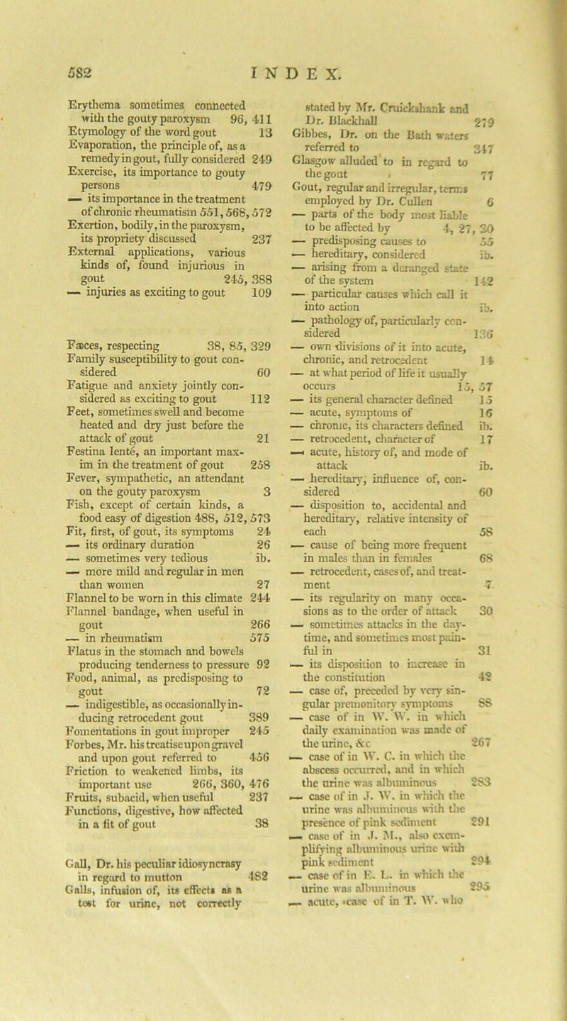 Erythema sometimes connected witli the gouty paroxysm 96, 411 Etymology of tlie word gout 13 Evaporation, the principle of, as a remedy in gout, fully considered 249 Exercise, its importance to gouty persons 479 — its importance in the treatment of chronic rheumatism 551,568,572 Exertion, bodily, in the paroxysm, its propriety discussed 237 External appheatious, various kinds of, found injurious in gout 245, 388 injuries as exciting to gout 109 stated by Mr. Cruickshank and IJr. Blackliall 279 Gibbes, Dr. on the Bath water* referred to 347 Glasgow alluded to in regard to the gout I 77 Gout, regular and irr^»ular, term* employed by Dr. Cullen 6 — parts of the body most liable to be affected by 4, 27, 30 — predisposing causes to .75 — hereditary, considered ib. — arising from a deranged state of the system 142 — particular causes which call it into action ib. Faces, respecting 38, 85, 329 Family susceptibility to gout con- sidered 60 Fatigue and anxiety jointly con- sidered as exciting to gout 112 Feet, sometimes swell and become heated and dry just before the attack of gout 21 Festina lente, an important max- im in the treatment of gout 258 Fever, sympathetic, an attendant on the gouty paroxysm 3 Fish, except of certain kinds, a food easy of digestion 488, 512, 573 Fit, first, of gout, its s5rmptoms 24 — its ordinary duration 26 — sometimes very tedious ib, —- more mild and regular in men than women 27 Flannel to be worn in this climate 244 Flannel bandage, when usefril in gout 266 — in rheumatism 575 Flatus in the stomach and bowels producing tenderness to pressure 92 Food, animal, as predisposing to gout 72 — indigestible, as occasionally in- ducing retrocedent gout 389 Fomentations in gout improper 245 Forbes, Mr. his treatiseupon gravel and upon gout referred to 456 Friction to we.akencd limbs, its important use 266, 360, 476 Fruits, subacid, when useful 237 Functions, digestive, how affected in a fit of gout 38 Gall, Dr. his peculiar idiosyncrasy in regiud to mutton 482 Galls, infusion of, it* effect* as a tost for urine, not correctly — pathology of, particularly con- sidered 136 — own divisions of it into acute, chronic, and retrocedent 11 — at what period of life it usually occurs 15, 57 — its general character defined 15 — acute, s3fmptoms of 16 — chrome, its characters defined ib. — retrocedent, character of 17 —< acute, history of, and mode of attack ib. — hereditary'^ influence of, con- sidered 60 — disposition to, accidental and hereditary, relative intensity of each 58 — cause of being more frequent in males than in females 68 — retrocedent, cases of, and treat- ment 7 — its regularity on many occa- sions as to tile order of attack 30 — sometimes attacks in the day- time, and sometimes most p.ain- ful in 31 — its disposition to increase in the constitution 42 — case of, preceded by very sin- gular premonitory' symptoms 88 — case of in W. in which daily examination was made of the urine, &c 267 — case of in W. C. in wliich the abscess occurrctl, and in whicli the urine w.as albimiinnus 283 case of in .1. AV. in which the urine was albuminous with tlic presence of pink sediment 291 — case of in .1. M., also exem- plifying albuminous urine wiili pink sediment 294 — case of in K. L. in which the urine was albmninous 295 _ acute, «casc of in T. \V. who