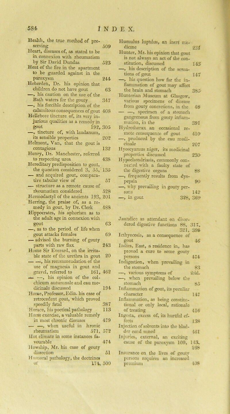 llealtli, the true method of pre- serving Heart, diseases of, as stated to be in. connexion with rheumatism by Sir David Dundas Heat of the fire in the apartment to be guarded against in the paroxysm Heberden, Dr. his opinion that children do not have gout —, liis caution on the use of the Bath waters for the gouty —, his forcible description of the calamitous consequences of gout Hellebore tincture of, its very in- jurious qualities as a remedy in gout 192, —, tincture of, with laudanum, its sensible properties Helmont, Van, that the gout is contagious Henry, Dr. Manchester, referred to respecting urea Hereditary predisposition to gout, the question considered 3, 55, — and acquired gout, compara- tive tabular view of — structure as a remote cause of rheumatism considered Hermodactyl of the ancients 193, Herring, the praise of, as a re- medy in gout, by Dr. Clerk Hippocrates, his aphorism as to tile adult age in connexion with gout —, as to the period of life when gout attacks females — advised the burning of gouty parts with raw flax Home Sir Everard, on tire irrita- ble state of the uretlira in gout — —, his recommendation of the use of magnesia in gout and gravel, referred to 161, — —, his opinion of the col- chicum autumnale and eau me- dicinale discussed Home, Professor, Edin. his case of retrocedent gout, which proved speedily fatal Horace, his poetical patliology Horse exercise, a valuable remedy in most chronic diseases — —, when useful in lironic rlieumatism 571, Hot climate in some instances fa- vourable llowship, Mr. his case of gouty di.ssection Humoral pathology, the doctrine* of 171. llumulus lupulue, an inert me- 509 dicine 231 Hunter, Mr. his opinion that gout is not always an act of the con- 523 stitution, discussed 143 —, his description of the sensa- tions of gout 147 244. —, his question how far the in- flammation of gout may affect 63 the brain and stomach 385 Hunterian -Museum at Glasgow, 347 various specimens of disease from gouty concretions, in the 48 403 — —, sjjeciraen of a stomach gangrenous from gouty inflam- mation, in the 391 305 Hydrotliorax an occasional re- mote consequence of gout 410 202 —, produced by the eau medi- cinale 207 132 Hyoscyamus niger, its medicinal properties discussed 230 433 Hypochondriasis, commonly con- nected with a faulty state of 135 the digestive organs 88 —, frequently results from dys- 57 pepsia 90 —, why prevailing in gouty per- 528 sons 142 201 —, in gout 328, 369 433 Jaundice as attendant on disor- 63 dered digestive functions 83, : 31T, 321, 39S 69 Icthyocosis, as a consequence of gout 46 243 Indies, East, a residence in, h.as proved a cure to some gouty 20 persons 474 Indigestion, when prevailing in the stomach S3 462 —, various symptoms of ibid. —, when prevailing below tlie stomach 85 194 Inflammation of gout, itspcculirj- character 147 Inflammation, as lieing constitu- 387 tion.ll or only local, ralion.ilc 113 of treating 416 Ingesta, excess of, its hurtful ef- 479 fects 138 Injection of solvents into the blad- 572 der cor.d inncd 161 Injuries, external, .in exciting 474 cause of tlic paroxj'sm 109, 14.^ 268 51 Insurance on tlic lives of gouty persons requires an increased 500 premium 108
