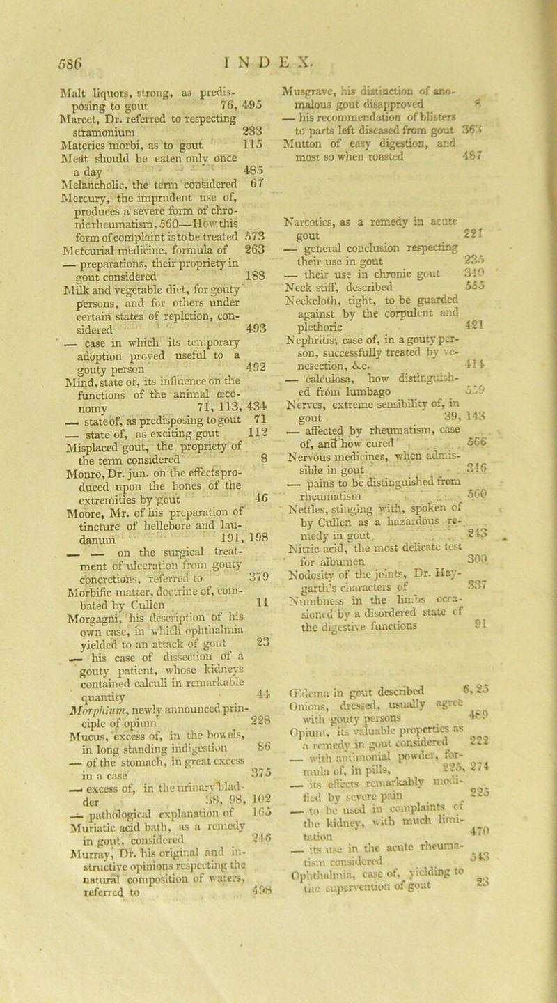 IMiiIt liquors, strong, as predis- pdsing to gout 76, 4-95 Marcet, Dr. referred to respecting stramonium 233 Materics morbi, as to gout 115 Mcdt should be eaten only once a day ' 485 Melancholic,'the term considered 67 Mercury, the imprudent use of, produces a severe form of chro- nicrhemnatism, 560—How this form of complaint istobe treated 573 Metcurial medicine, formula of 263 — preparations, their propriety in gout considered 188 Milk and vegetable diet, for gouty' persons, and for others under certain states of repletion, con- sidered 493 — case in which its temporary adoption proved useful to a gouty person 492 Mind, state of, its influence on tlie functions of the annual a-co- nomy 71, 113, 434 —I stateof, as predisposing togout 71 state of, as exciting gout 112 Misplaced gout, the propriety of the term considered 8 Monro, Dr. jun. on the effectspro- duced upon the bones of the extremities by gout 46 Moore, Mr. of his preparation Of tincture of hellebore and lau- danuni 151, 198 _ — on the surgical treat- ment of ulceration from gouty concretions, referred to ' 379 Morbific matter, doctrine of, com- bated by CuUen 11 Morgaghi, his description of his own case, in wh.icli ophthalmia yielded to an a'ttock of gout 23 — his case of dissection of a gouty patient, whose Iddneys contained calculi in rcm.arkable quantity 44 Morphium, newly announced prin- ciple of opium 228 Mucus, excess of, in thehoncls, in long standing indigestion 86 — of the stomach, in great excess in a case — excess of, in theurinarv'lilad- der .38, 98, 102 -i- pathological explanation of 165 Muriatic acid bath, as a remedy in gout, considered 216 Murray^ Dr. his original and in- structive opinions respecting the natural composition of waters, referred to 498 Musgravc, hi* dUtinction of ano- malous gout disapproved ^ — his rcamimendation of blister* to parts left diseased from gout 363 IMutton of easy digestion, and most so when roasted 487 Karcotics, as a remedy in acute gout 221 — general conclusion respecting then- use in gout 235 — their use in chronic gout 310 Neck stiff, described 555 Neckcloth, tight, to be guarded against by the corpulent and plethoric 421 N eplirids', case of, in a gouty per- son, successfully treated by ve- nesection, tie. 414 — calculosa, how distir.giash- cd from lumbago 5.79 Nerves, extreme sensibility of, in gout 39, 143 — affected by rheumatism, case of, anS how cured' 566 Nervous medicines, when admis- sible in gout . 346 — pains to be distinguished from rheumatism 560 Nettles, stinging with, spoken of by Cullen as a hazardous re- medy in gout 243 Nitric acid, the most delicate test for albumen 300 Nodosity of the joints. Dr. Ilay- garth’s characters of 337 Numbness in tlie lin.bs ocra- sioiu (1 by a disordered stale i f the digestive functions 91 07dcma in gout described 6, 25 Onions, dre.ssetl, usually .vgree with gouty persons 4,'“ 9 Opium, its valuable properties .is a remedy in considered — with aniimonial jxiwdcr, for- mul.i of. in pills, 225, 2< 4 its effects remark.-ibly moiti- lied bv severe pain _ 225 — to be usal in complaints ct the kidnev. with much Umi- tation ' , its use in tlic .aaitc rheuni.a- rism aii'.sidcred 34. Ophthalmia, case of, yielding to ^ tiic supervention of gout -3