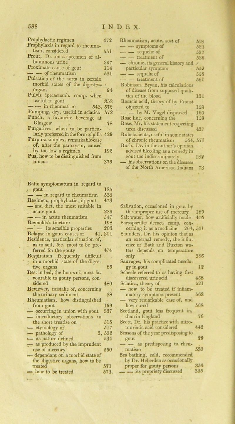 Prophylactic regimen Prophylaxis in regard to rheuma- tism, considered Prout, Dr. on a specimen of al- buminous urine Proximate cause of gout — — of rheumatism Pulsation of the aorta in certain morbid states of the digestivo organs Pulvis ipecacuanh. comp, when useful in gout — in riieumatism 543, Pumping, dry, useful in sciatica Punch, a favourite beverage at Glasgow Purgatives, when to be particu- larly preferred in the form of pUls Purpura simplex, remarkableaiase of, after tlie paroxysm, caused by too low a regimen PUs, how to be distinguished from mucus Ratio sjrmptomatum in regard to .r gout —- — in regard to rheumatism Regimen, prophylactic,, in gout —■ and diet, the most suitable in acute gout — — in acute rheumatism Reynolds’s tincture — — its sensible properties Relapse in gout, causes of 41, Residence, particular situation of, . as to soil, &c. most to be pre- ferred for the gouty Respiration frequently difficult ' j in a morbid state of the diges- tive organs Rest in bed, the hours of, most fa- t vourable to gouty persons, con- sidered Reviewer, mistake of, concerning the urinary sediment Rheumatism, how distinguished from gout — occurring in union with gout — introductory observations to the short treatise on — etymology of — pathology of 3, ^ its nature defined — as produced by the imprudent use of mercury — dependant on a morbid state of _ the digestive organs, how to be treated — how to be treated Rheumatism, acute, seat of 5is symptoms of 52.1 sequels of 527 treatment of 536 — chronic, its general history and > particular symptom 552 sequela of 556 treatment of 561 Robinson, Bryan, his calculations of disease from supposed quali- ties of tlie blood 131 Rosacic acid, theory of by Proust objected to 153 by M. Vogel disproved 160 Rose hue, concerning the 159 Rose, ISIr, liis statement respecting urea discussed -137 Rubefacients, useful in some states of chronic rheumatism 564, 571 Rush, IJr. in the author’s opinion advised bleeding as a remedy in gout too indiscriminately 182 —• his observations on the diseases of the North American Indians 73 Salivation, occasioned in gout by the improper use of mercury 189 Salt water, how artificially made 476 Sarsaparilla; decoct, comp, con- cerning it as a medicine 264,501 Saunders, Dr. his opinion that as an external remedy, the infiu- ence of Bath and Buxton wa- ters depends on temperature only S56 Sauvages, his complicated nosolo- gy in gout 12 Scheele referred to as having first discovered uric acid 458 Sciatica, theory of 521 — how to be treated if inflam- matory symptoms present 56.3 — very remarkable case of, and how cured 568 Scotland, gout less frequent in, than in England 76 Scott, Dr. his practice with nitro- muriatic acid considered 442 Seasons of the year predisposing to gout 29 — — as predisposing to. rheu- matism 530 Sea bathing, cold, recommended by Dr. Ileberden as occasionally proper for gouty persons .354 — — its propriety discussed 355 472 551 297 114 531 94 353 572 572 78 429 192 375 135 535 473 235 547 198 203 301 474 89 480 38 169 337 515 517 532 534 560 .571 573