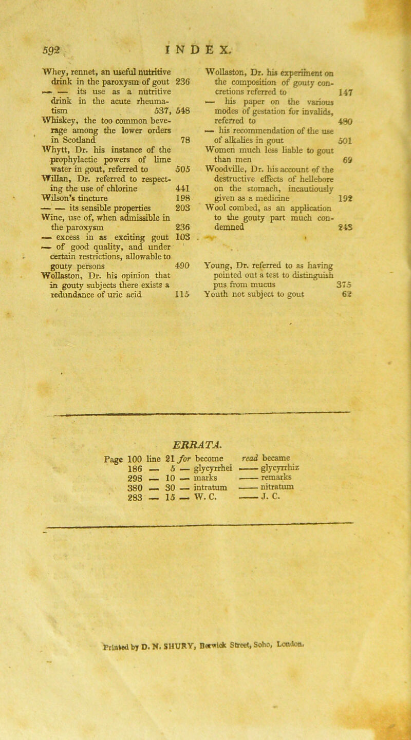 Whey, rennet, an useful nutritive drink in the paroxysm of gout 23G — — its use as a nutritive drink in the acute rheuma- tism 537, 548 Whiskey, the too common beve- rage among the lower orders in Scotland 78 Whytt, Dr. his instance of the prophylactic powers of lime water in gout, referred to 505 Willan, Dr. referred to respect- ing the use of chlorine 441 Will’s tincture 198 its sensible properties 203 Wine, use of, when admissible in the paroxysm 236 ■— excess in as exciting gout 103 . ■— of good quality, and under certain restrictions, allowable to gouty persons 490 Wollaston, Dr. his opinion that in gouty subjects there exists a tedundwee of uric acid 115 Wollaston, Dr. his experiment on the composition of gouty con- cretions referred to 147 — his paper on the various modes of gestation for invalids, referred to iSO — his recommendation of the use of alkalies in gout 501 Women much less liable to gout than men 69 Woodville, Dr. his account of the destructive effects of hellebore on the stomach, incautiously given as a medicine 192 Wool combed, as an ^iplication to the gouty part much con- demned 24S Young, Dr. referred to as having pointed out a test to distinguish pus from mucus 375 Y outh not subject to gout 62 ERRATA. Page 100 line 21 for become read became 186 — 5 — glycyrrhei glycyrrhiz 298 10 — marks remarks 380 — 30 — intratum nitratmn 283 — 15 — W. C. J. C. Printed by D. N. SHURY, Berwick Street, Soho, London,