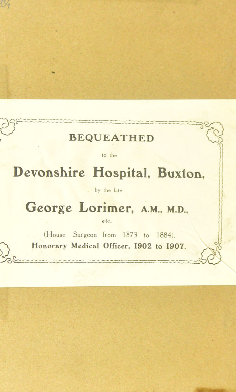 BEQUEATHED to the Devonshire Hospital, Buxton, by the late George Lorimer, a m., m.d., etc. (House Surgeon from 1873 to 1884). Honorary Medical Officer, 1902 to 1907. Jj