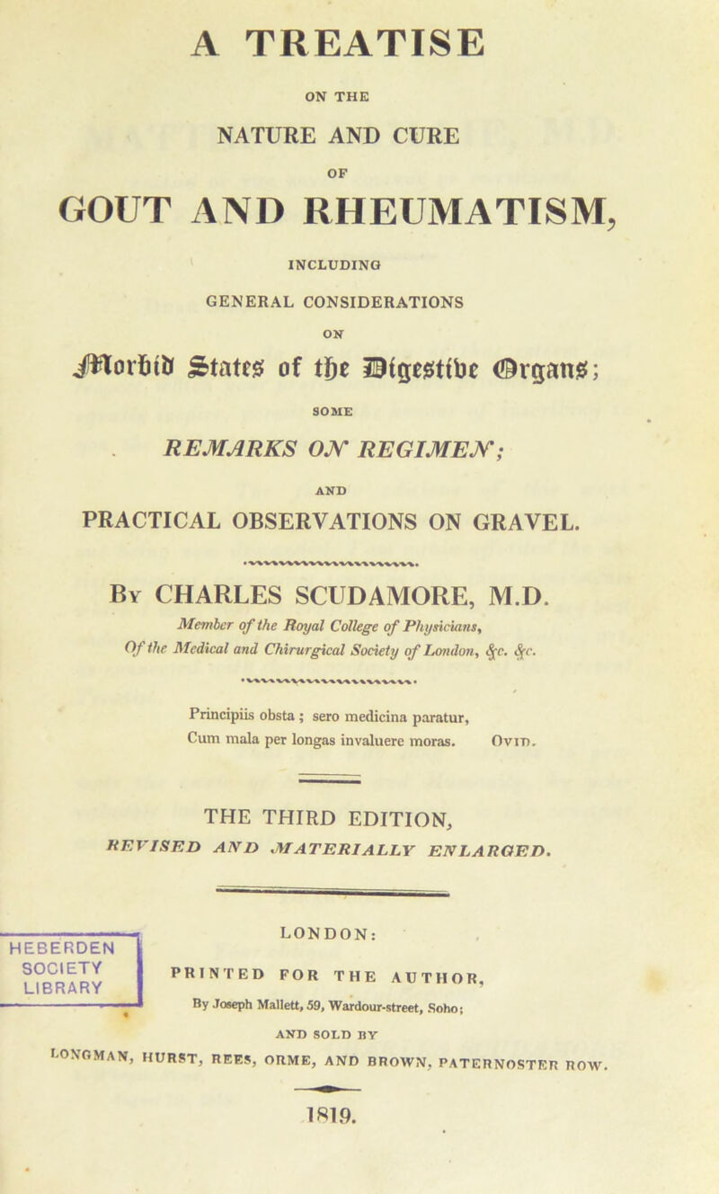 ON THE NATURE AND CURE OF GOUT AND RHEUMATISM, INCLUDING GENERAL CONSIDERATIONS ON #lorfet& States of tf)t ^igegttbe (Organs:; SOME REMARKS ON REGIMEN; AND PRACTICAL OBSERVATIONS ON GRAVEL. • v\v\wwv\v\v\\\v\wvv. By CHARLES SCUDAMORE, M.D. Member of the Royal College of Physicians, Of the Medical and Chirurgical Society of London, 8(c. S(c. Principiis obsta; sero medicina paratur, Cum mala per longas invaluere moras. Ovid. THE THIRD EDITION, REVISED AND MATERIALLY ENLARGED. HEBERDEN SOCIETY LIBRARY LONDON: PRINTED FOR THE AUTHOR, By Joseph Mallett, 59, Wardour-street, Soho; AND SOLD BY Longman, hurst, rees, orme, and brown, paternoster row. 1ST 9.