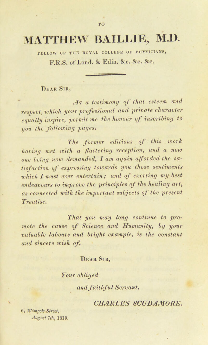 TO MATTHEW BAILLIE, M.D. FELLOW OF THE ROYAL COLLEOE OF PHYSICIANS, F.R.S. of Lond. & Edin. &c. &c. &c. Dear Sir, As a testimony of that esteem and respect, which your professional and private character equally inspire, permit me the honour of inscribing to you the following pages. The former editions of this ivorlc having met with a flattering reception, and a new one being now demanded, I am again afforded the sa- tisfaction of expressing towards you those sentiments which I must ever entertain; and of exerting my best endeavours to improve the principles of the healing art, as connected with the important subjects of the present Treatise. That you may long continue to pro- mote the cause of Science and Humanity, by your valuable labours and bright example, is the constant and sincere wish of, Dear Sir, Your obliged and faithful Servant, C, Wimpole Street, August Tth, 1819. CHARLES SCUDAMORE.