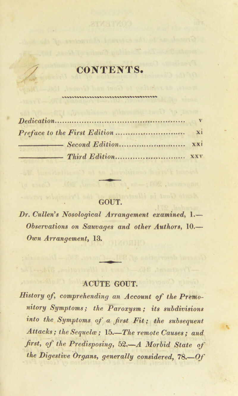 z CONTENTS. Dedication v Preface to the First Edition xi Second Edition xxi Third Edition xxv GOUT. Dr. Cullen’s Nosological Arrangement examined, 1.— Observations on Sauvages and other Authors, 10.— Own Arrangement, 13. ACUTE GOUT. History of, comprehending an Account of the Premo- nitory Symptoms; the Paroxysm; its subdivisions into the Symptoms of a first Fit; the subsequent Attacks ; the Sequelce ; 15.—The remote Causes ; and first, of the Predisposing, 52.—A Morbid State of the Digestive Organs, generally considered, 78.—Of