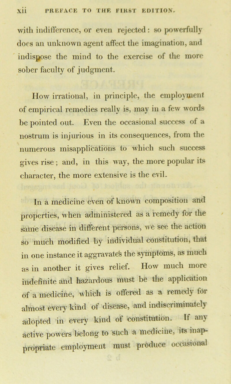 with indifference, or even rejected : so powerfully does an unknown agent affect the imagination, and indispose the mind to the exercise of the more sober faculty of judgment. How irrational, in principle, the employment of empirical remedies really is, may in a few words be pointed out. Even the occasional success of a nostrum is injurious in its consequences, from the numerous misapplications to which such success gives rise ; and, in this way, the more popular its character, the more extensive is the evil. In a medicine even of known composition and properties, when administered as a remedy for the same disease in different persons, we see the action so much modified by individual constitution, that in one instance it aggravated the symptoms, as much as in another it gives relief. How much more indefinite and hazardous must be the application of a medicine, which is offered as a iemed\ loi almost every kind of disease, and indiscriminately adopted in every kind of constitution. If any active powers belong to such a medicine, its inap- propriate employment must produce occasional