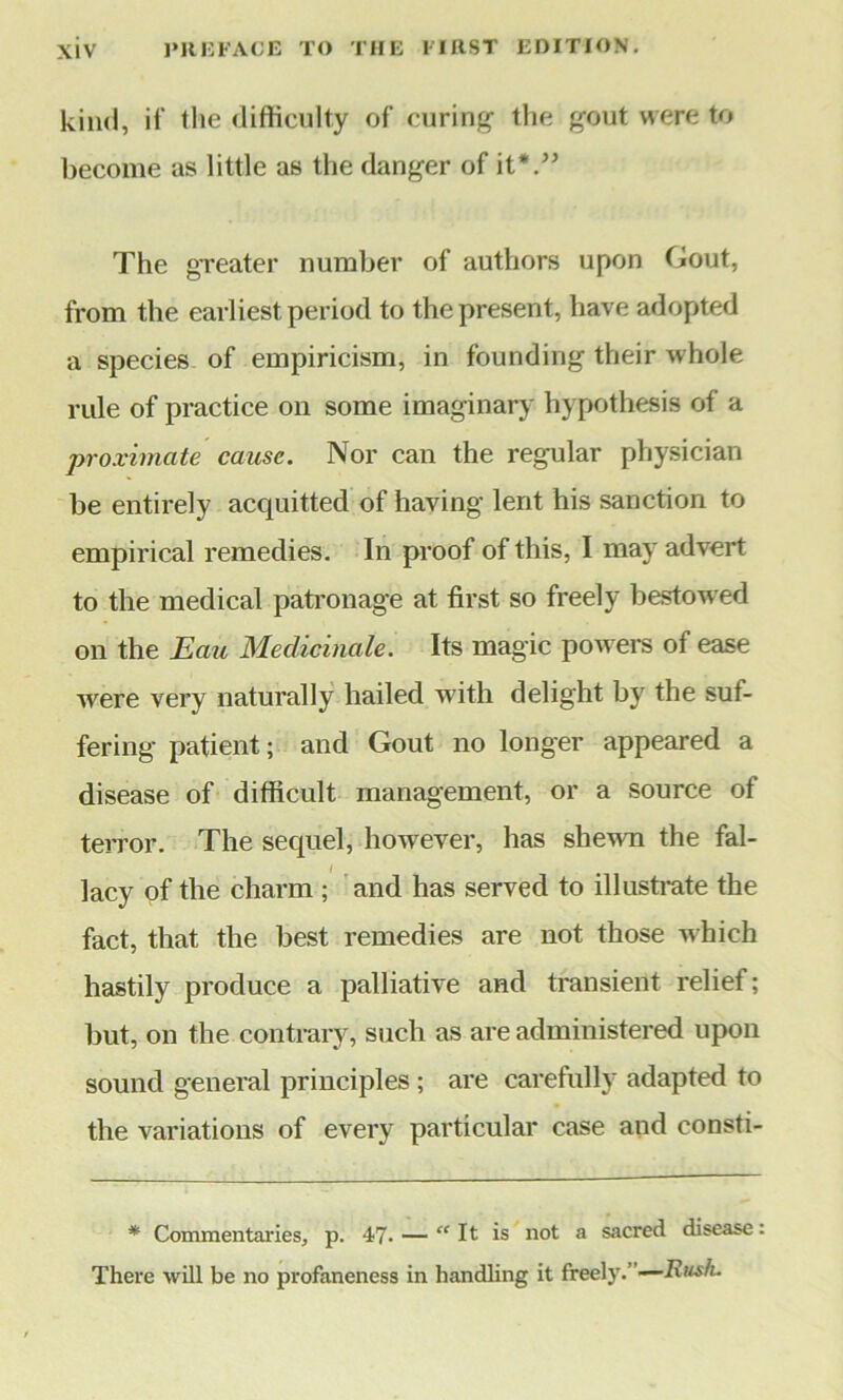 kind, if the difficulty of curing the gout were to become as little as the danger of it*.” The greater number of authors upon Gout, from the earliest period to the present, have adopted a species of empiricism, in founding their whole rule of practice on some imaginary hypothesis of a proximate cause. Nor can the regular physician be entirely acquitted of having lent his sanction to empirical remedies. In proof of this, I may advert to the medical patronage at first so freely bestowed on the Eau Medicinale. Its magic powers of ease were very naturally hailed with delight by the suf- fering patient; and Gout no longer appeared a disease of difficult management, or a source of terror. The sequel, however, has shewn the fal- lacy of the charm; and has served to illustrate the fact, that the best remedies are not those which hastily produce a palliative and transient relief; but, on the contrary, such as are administered upon sound general principles ; are carefully adapted to the variations of every particular case and consti- * Commentaries, p. 47- — “It is not a sacred disease: There will be no profaneness in handling it freely. —Rush.