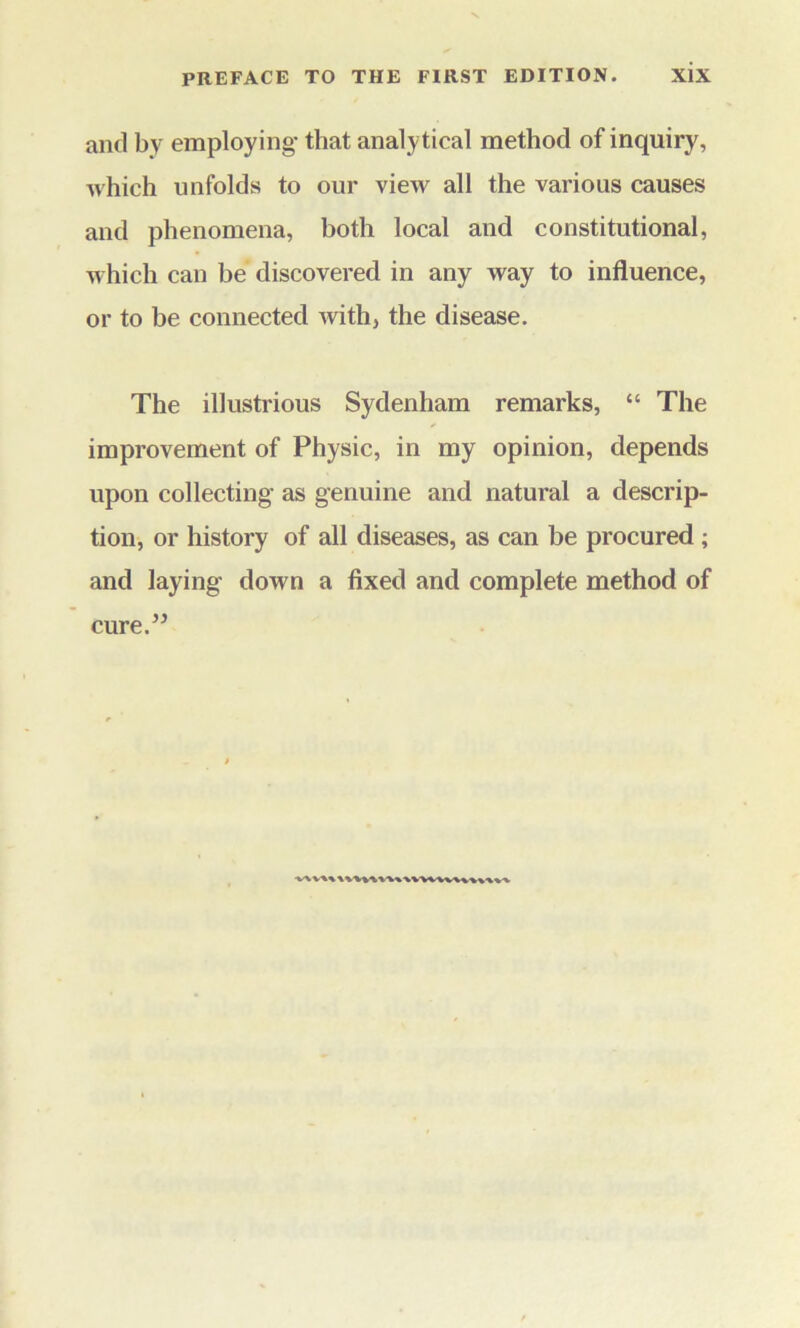 and by employing- that analytical method of inquiry, which unfolds to our view all the various causes and phenomena, both local and constitutional, which can be discovered in any way to influence, or to be connected with, the disease. The illustrious Sydenham remarks, “ The improvement of Physic, in my opinion, depends upon collecting- as genuine and natural a descrip- tion, or history of all diseases, as can be procured; and laying down a fixed and complete method of cure.