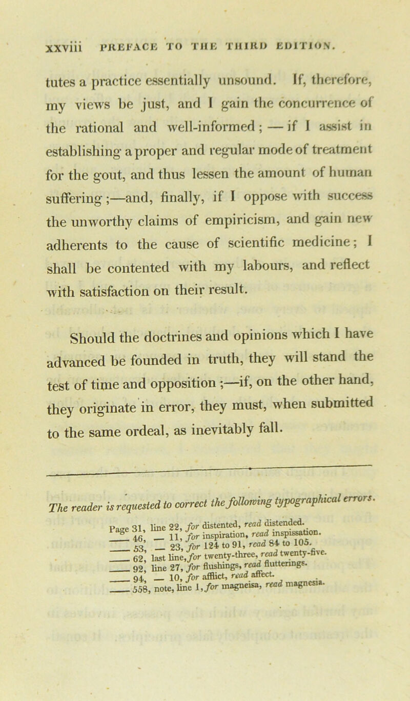 tutes a practice essentially unsound. If, therefore, my views be just, and I gain the concurrence of the rational and wel 1-in formed ; — if I assist in establishing a proper and regular mode of treatment for the gout, and thus lessen the amount of human suffering;—and, finally, if I oppose with success the unworthy claims of empiricism, and gain new adherents to the cause of scientific medicine; I shall be contented with my labours, and reflect with satisfaction on their result. Should the doctrines and opinions which I have advanced be founded in truth, they will stand the test of time and opposition ;—if, on the other hand, they originate in error, they must, when submitted to the same ordeal, as inevitably fall. The reader is requested to correct the following typographical errors. pao-e 31, line 22, for distented, read distended. 4c 11 for inspiration, read inspissation. 53 Z 23, for 124 to 91, read 84 to 105 62’ last line, for twenty-three, read twenty-five. 92, line 27, for flushings, read fluttering?. 94 10, for afflict, read aftect. 558, note, line l, for magneisa, read magnesia.