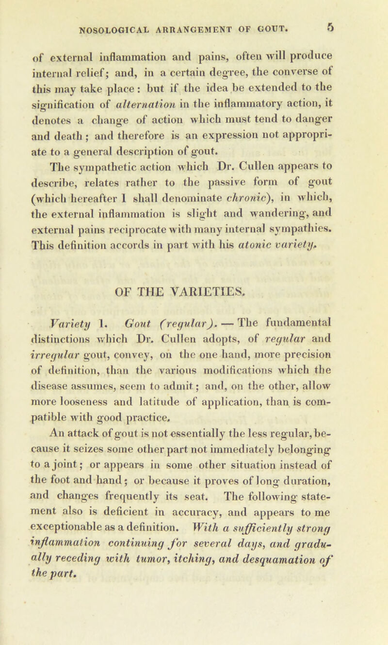 of external inflammation and pains, often will produce internal relief; and, in a certain degree, the converse of this may take place : but if the idea be extended to the signification of alternation in the inflammatory action, it denotes a change of action which must tend to danger and death ; and therefore is an expression not appropri- ate to a general description of gout. The sympathetic action which Dr. Cullen appears to describe, relates rather to the passive form of gout (which hereafter 1 shall denominate chronic), in which, the external inflammation is slight and wandering', and external pains reciprocate with many internal sympathies. This definition accords in part with his atonic variety, OF THE VARIETIES. Variety 1. Gout (regular), — The fundamental distinctions which Dr. Cullen adopts, of regular and irregular gout, convey, on the one hand, more precision of definition, than the various modifications which the disease assumes, seem to admit; and, on the other, allow more looseness and latitude of application, than is com- patible with good practice. An attack of gout is not essentially the less regular, be- cause it seizes some other part not immediately belonging to a joint; or appears in some other situation instead of the foot and hand; or because it proves of long duration, and changes frequently its seat. The following state- ment also is deficient in accuracy, and appears to me exceptionable as a definition. With a sufficiently strong inflammation continuing for several days, and gradu- ally receding with tumor, itching, and desquamation of the part.