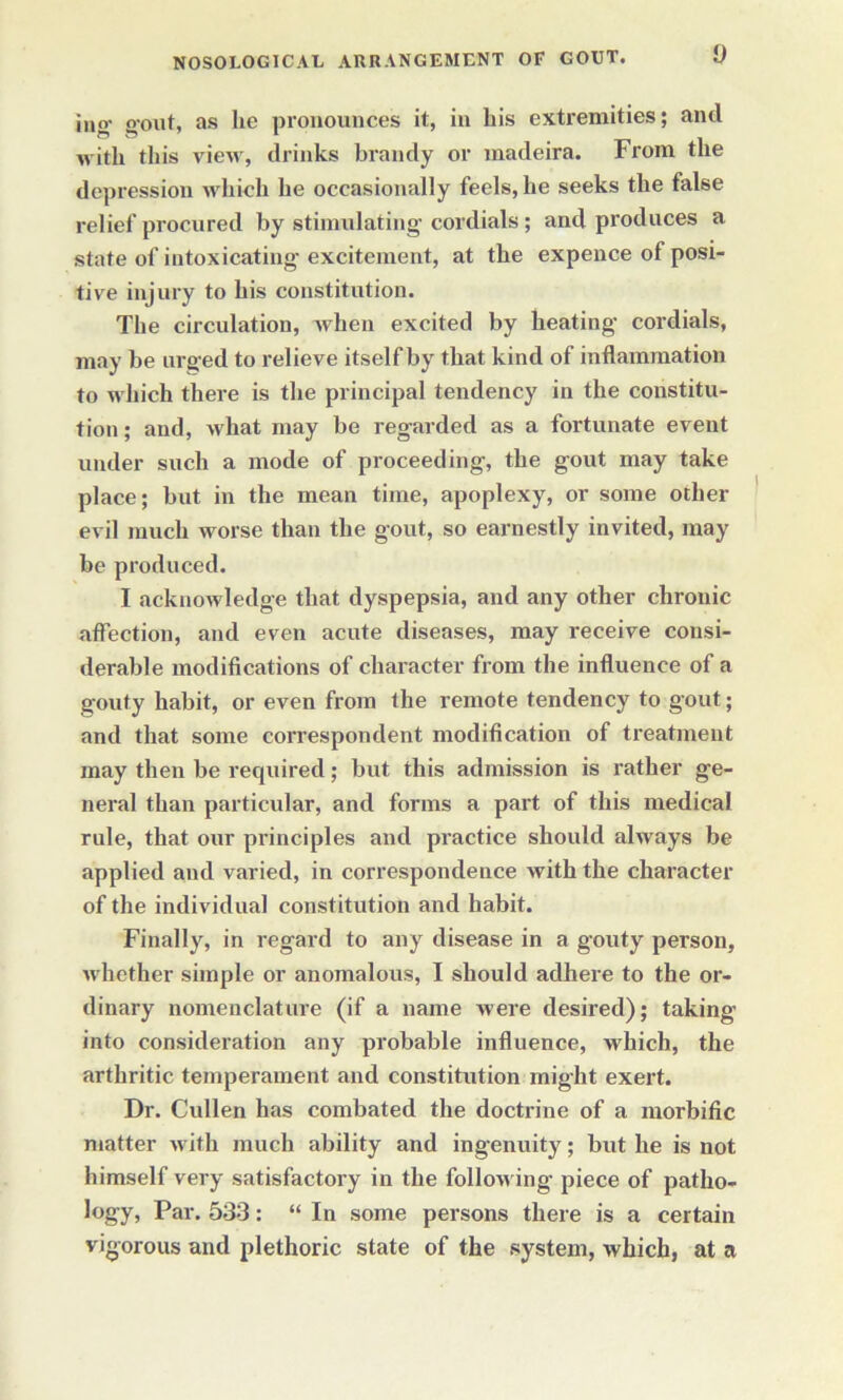 jug- gout, as lie pronounces it, in his extremities; and with this vieMr, drinks brandy or madeira. From the depression which he occasionally feels, he seeks the false relief procured by stimulating cordials; and produces a state of intoxicating- excitement, at the expence of posi- tive injury to his constitution. The circulation, when excited by heating- cordials, may be urg ed to relieve itself by that kind of inflammation to which there is the principal tendency in the constitu- tion; and, what may he regarded as a fortunate event under such a mode of proceeding, the gout may take place; hut in the mean time, apoplexy, or some other evil much worse than the gout, so earnestly invited, may be produced. I acknowledge that dyspepsia, and any other chronic affection, and even acute diseases, may receive consi- derable modifications of character from the influence of a gouty habit, or even from the remote tendency to gout; and that some correspondent modification of treatment may then be required; but this admission is rather ge- neral than particular, and forms a part of this medical rule, that our principles and practice should always be applied and varied, in correspondence with the character of the individual constitution and habit. Finally, in regard to any disease in a gouty person, whether simple or anomalous, I should adhere to the or- dinary nomenclature (if a name were desired); taking into consideration any probable influence, which, the arthritic temperament and constitution might exert. Dr. Cullen has combated the doctrine of a morbific matter with much ability and ingenuity; but he is not himself very satisfactory in the following piece of patho- logy, Par. 533: “ In some persons there is a certain vigorous and plethoric state of the system, which, at a