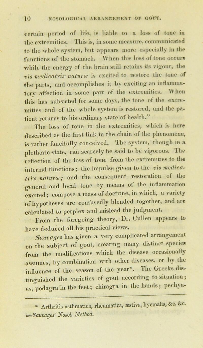 certain period of life, is liable to a loss of tone in the extremities. This is, in some measure, communicated to the whole system, but appears more especially in the functions of the stomach. When this loss of tone occurs while the energy of the brain still retains its vigour, the vis medicatrix natural is excited to restore the tone of the parts, and accomplishes it by exciting an inflamma- tory affection in some part of the extremities. When this lias subsisted for some days, the tone of the extre- mities and of the whole system is restored, and the pa- tient returns to his ordinary state of health.'’ The loss of tone in the extremities, which is here described as the first link in the chain of the phenomena, is rather fancifully conceived. The system, though in a plethoric state, can scarcely be said to be vigorous. The reflection of the loss of tone from the extremities to the internal functions; the impulse given to the vis medica- trix natural; and the consequent restoiation of the general and local tone by means of the inflammation excited; compose a mass of doctrine, in which, a vaiiety of hypotheses are confusedly blended together, and are calculated to perplex and mislead the judgment. From the foregoing theory, Dr. Cullen appears to have deduced all his practical views. Sauvages has given a very complicated arrangement on the subject of gout, creating many distinct species from the modifications which the disease occasionally assumes, by combination with other diseases, or by the influence of the season of the year*. The Greeks dis- tinguished the varieties of gout according to situation; as, podagra in the feet; cliiragra in the hands; pecliya- * Arthritis asthmatica, rheumatics, sestiva, hyemalis, &c. &c, •—Sauvages’ Nosol. Method.