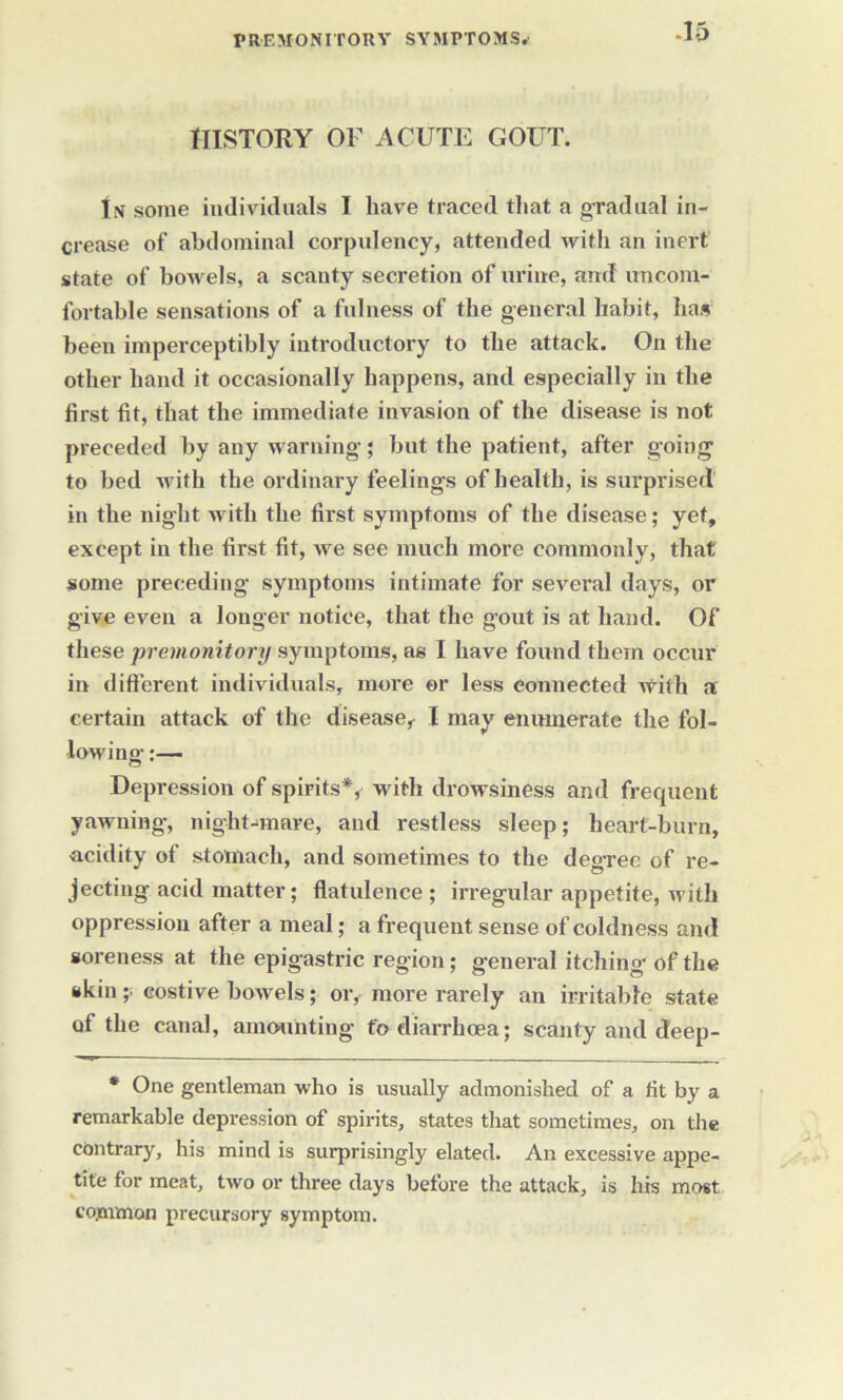 HISTORY OF ACUTE GOUT. In some individuals I have traced that a gradual in- crease of abdominal corpulency, attended with an inert state of bowels, a scanty secretion of urine, and uncom- fortable sensations of a fulness of the general habit, has been imperceptibly introductory to the attack. On the other hand it occasionally happens, and especially in the first fit, that the immediate invasion of the disease is not preceded by any warning; but the patient, after going to bed with the ordinary feelings of health, is surprised' in the night with the first symptoms of the disease; yet, except in the first fit, we see much more commonly, that some preceding- symptoms intimate for several days, or give even a longer notice, that the g’out is at hand. Of these premonitorysymptoms, as I have found them occur in different individuals, more or less connected with a certain attack of the disease, I may enumerate the fol- lowing :— Depression of spirits*, with drowsiness and frequent yawning, night-mare, and restless sleep; heart-burn, acidity of stomach, and sometimes to the degree of re- jecting acid matter; flatulence ; irregular appetite, with oppression after a meal; a frequent sense of coldness and soreness at the epigastric region; general itching of the skin ;■ costive bowels; or, more rarely an irritable state of the canal, amounting to diarrhoea; scanty and deep- * One gentleman who is usually admonished of a lit by a remarkable depression of spirits, states that sometimes, on the contrary, his mind is surprisingly elated. An excessive appe- tite for meat, two or three days before the attack, is his most common precursory symptom.