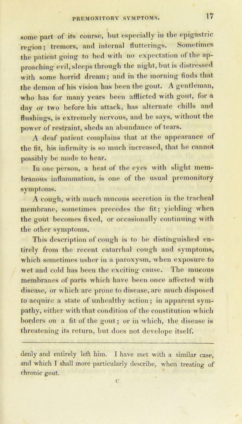 some part of its course, but especially iu the epigastric reo-ion; tremors, and internal Hutterings. Sometimes the patient going to bed with no expectation of the ap- proaching evil, sleeps through the night, but is distressed with some horrid dream; and in the morning finds that the demon of his vision has been the gout. A gentleman, who has for many years been afflicted with gout, for a day or two before his attack, has alternate chills and flushings, is extremely nervous, and he says, without the power of restraint, sheds an abundance of tears. A deaf patient complains that at the appearance of the fit, his infirmity is so much increased, that he cannot possibly be made to hear. In one person, a heat of the eyes with slight mem- branous inflammation, is one of the usual premonitory symptoms. A cough, with much mucous secretion in the tracheal membrane, sometimes precedes the fit; yielding when the gout becomes fixed, or occasionally continuing with the other symptoms. This description of cough is to be distinguished en- tirely from the recent catarrhal cough and symptoms, which sometimes usher in a paroxysm, when exposure to wet and cold has been the exciting cause. The mucous membranes of parts which have been once affected with disease, or which are prone to disease, are much disposed to acquire a state of unhealthy action ; in apparent sym- pathy, either with that condition of the constitution which borders on a fit of the gout; or in which, the disease is threatening its return, but does not develope itself. denly and entirely left him. I have met with a similar case, and which I shall more particularly describe, when treating of chronic gout. c