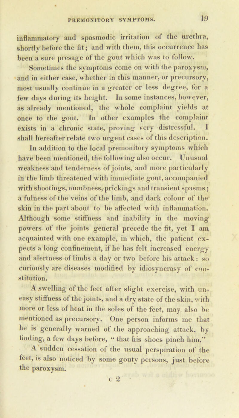 ID inflammatory and spasmodic irritation of the urethra, shortly before the fit; and with them, this occurrence has been a sure presage of the gout which w as to follow. Sometimes the symptoms come on with the paroxysm, and in either case, whether in this manner, or precursory, most usually continue in a greater or less degree, for a few days during its height. In some instances, however, as already mentioned, the whole complaint yields at once to the gout. In other examples the complaint exists in a chronic state, proving- very distressful. I shall hereafter relate two urgent cases of this description. In addition to the local premonitory symptoms which have been mentioned, the following- also occur. Unusual weakness and tenderness of joints, and more particularly in the limb threatened with immediate gout, accompanied with shootings, numbness, prickings and transient spasms; a fulness of the veins of the limb, and dark colour of the skin in the part about to be affected with inflammation. Although some stiffness and inability in the moving- powers of the joints general precede the fit, yet I am acquainted with one example, in which, the patient ex- pects a long confinement, if he has felt increased energy and alertness of limbs a day or two before his attack: so curiously are diseases modified by idiosyncrasy of con- stitution. A swelling of the feet after slight exercise, with un- easy stiffness of the joints, and a dry state of the skin, with more or less of heat in the soles of the feet, may also be mentioned as precursory. One person informs me that he is generally warned of the approaching attack, by finding, a few days before, “ that his shoes pinch him.’’ A sudden cessation of the usual perspiration of the feet, is also noticed by some gouty persons, just before the paroxysm.