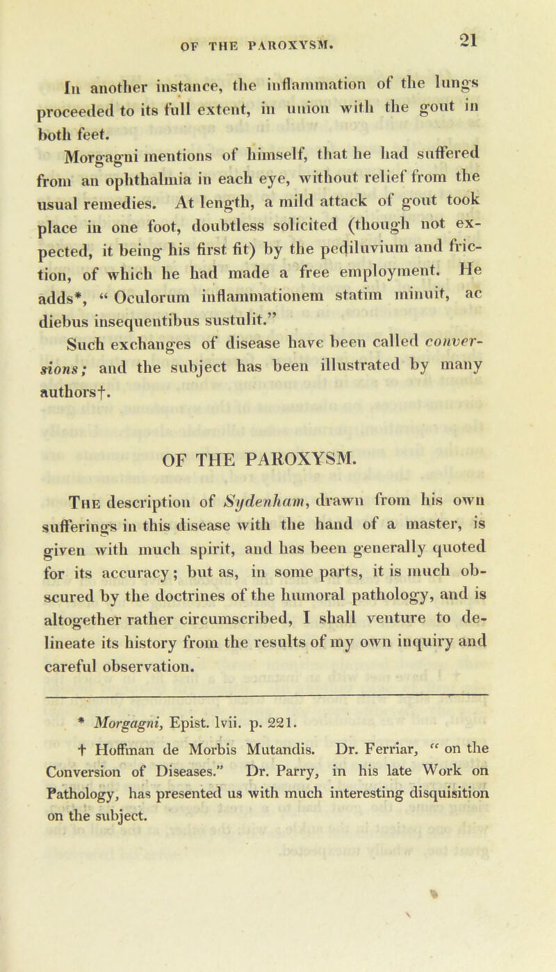 In another instance, the inflammation of the lungs proceeded to its full extent, in union with the gout in both feet. Morsrae'ni mentions of himself, that he had suffered from an ophthalmia in each eye, without relief from the usual remedies. At length, a mild attack of gout took place in one foot, doubtless solicited (though not ex- pected, it being his first fit) by the pediluvium and fric- tion, of which he had made a free employment. Me adds*, “ Oculorum in (laminationem statim minuit, ac diebus insequentibus sustulit.” Such exchanges of disease have been called conver- sions; and the subject has been illustrated by many authorsf. OF THE PAROXYSM. The description of Sydenham, drawn from his own sufferings in this disease with the hand of a master, is given with much spirit, and has been generally quoted for its accuracy; but as, in some parts, it is much ob- scured by the doctrines of the humoral pathology, and is altogether rather circumscribed, I shall venture to de- lineate its history from the results of my otvn inquiry and careful observation. * Morgagni, Epist. lvii. p. 221. t Hoffman de Morbis Mutandis. Dr. Ferriar, “ on the Conversion of Diseases.” Dr. Parry, in his late Work on Pathology, has presented us with much interesting disquisition on the subject.