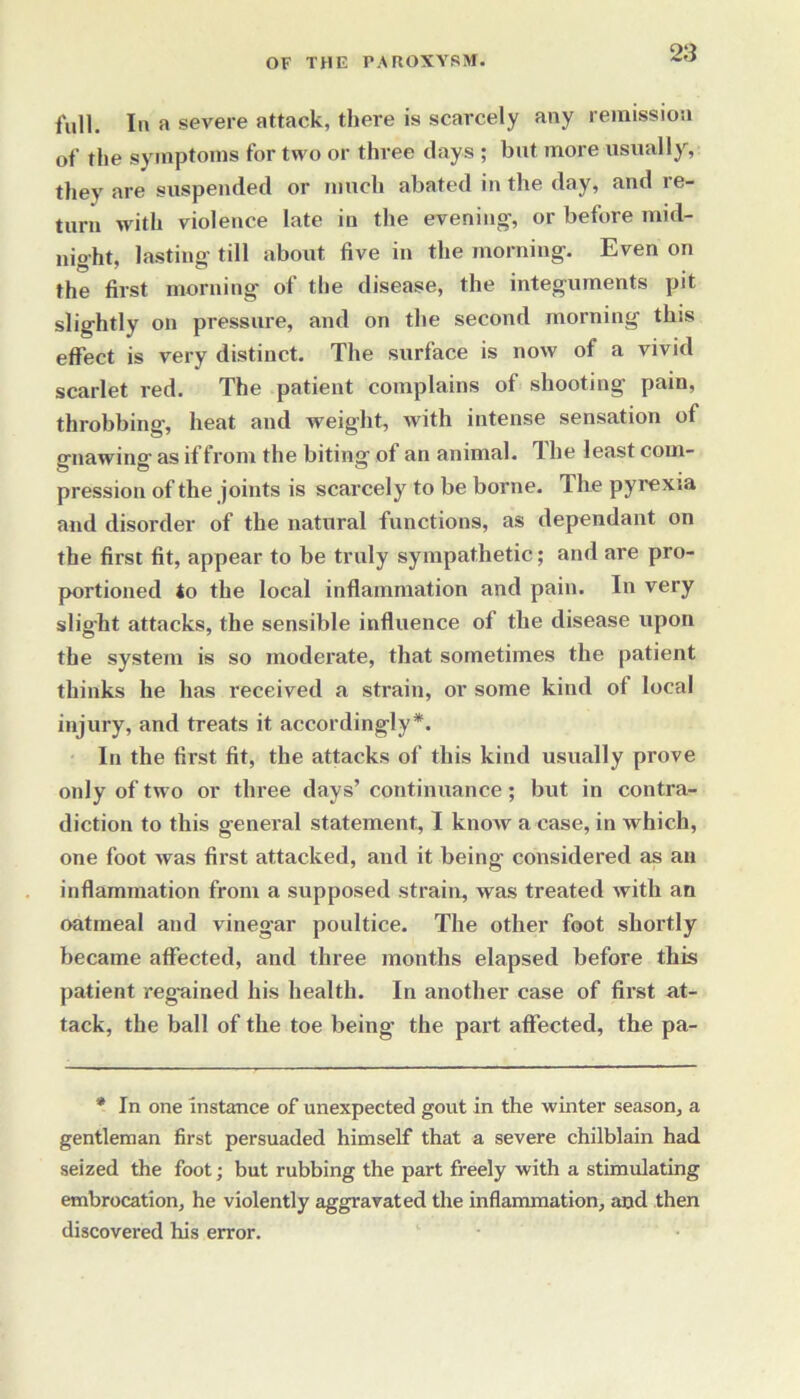 full. In a severe attack, there is scarcely any remission of the symptoms for two or three days ; but more usually, they are suspended or much abated in the day, and re- turn with violence late in the evening', or before mid- night, lasting till about five in the morning. Even on the first morning of the disease, the integuments pit slightly on pressure, and on the second morning this effect is very distinct. The surface is now of a vivid scarlet red. The patient complains of shooting pain, throbbing, heat and weight, Avith intense sensation of o-nawinar as if from the biting of an animal. The least com- pression of the joints is scai’cely to be borne. The pyrexia and disorder of the natural functions, as dependant on the first fit, appear to be truly sympathetic; and are pro- portioned to the local inflammation and pain. In very slight attacks, the sensible influence of the disease upon the system is so moderate, that sometimes the patient thinks he has received a strain, or some kind of local injury, and treats it accordingly*. In the first fit, the attacks of this kind usually prove only of two or three days’ continuance; but in contra- diction to this general statement, I know a case, in which, one foot was first attacked, and it being considered as an inflammation from a supposed strain, was treated with an oatmeal and vinegar poultice. The other foot shortly became affected, and three months elapsed before this patient regained his health. In another case of first at- tack, the ball of the toe being- the part affected, the pa- * In one instance of unexpected gout in the winter season, a gentleman first persuaded himself that a severe chilblain had seized the foot; but rubbing the part freely with a stimulating embrocation, he violently aggravated the inflammation, and then discovered his error.