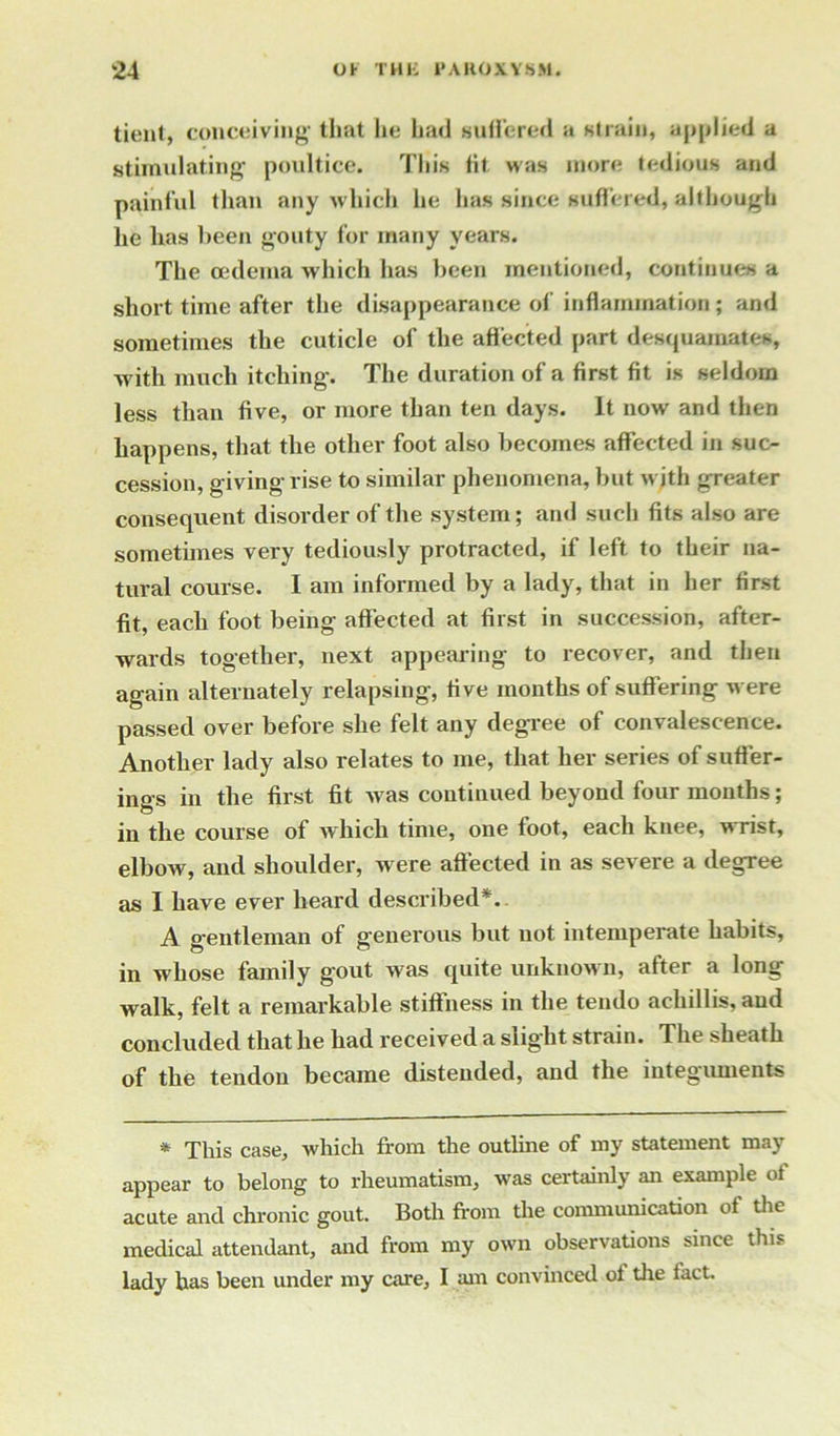 tient, conceiving' that lie had suffered a strain, applied a stimulating poultice. This fit was more tedious and painful than any which he has since suffered, although he has been gouty for many years. The oedema which has been mentioned, continues a short time after the disappearance of inflammation ; and sometimes the cuticle of the affected part desquamates, with much itching. The duration of a first fit is seldom less than five, or more than ten days. It now and then happens, that the other foot also becomes affected in suc- cession, giving rise to similar phenomena, but w ith greater consequent disorder of the system; and such fits also are sometimes very tediously protracted, if left to their na- tural course. I am informed by a lady, that in her first fit, each foot being affected at first in succession, after- wards together, next appearing to recover, and then again alternately relapsing, five months of suffering were passed over before she felt any degree of convalescence. Another lady also relates to me, that her series of suffer- ings in the first fit was continued beyond four months; in the course of which time, one foot, each knee, wrist, elbow, and shoulder, were affected in as severe a degree as I have ever heard described*. A gentleman of generous but not intemperate habits, in whose family gout was quite unknown, after a long walk, felt a remarkable stiffness in the tendo achillis, and concluded that he had received a slight strain. The sheath of the tendon became distended, and the integuments * This case, which from the outline of my statement may appear to belong to rheumatism, was certainly an example ot acute and chronic gout. Both from the communication of the medical attendant, and from my own observations since this lady has been under my care, I am convinced of the fact.